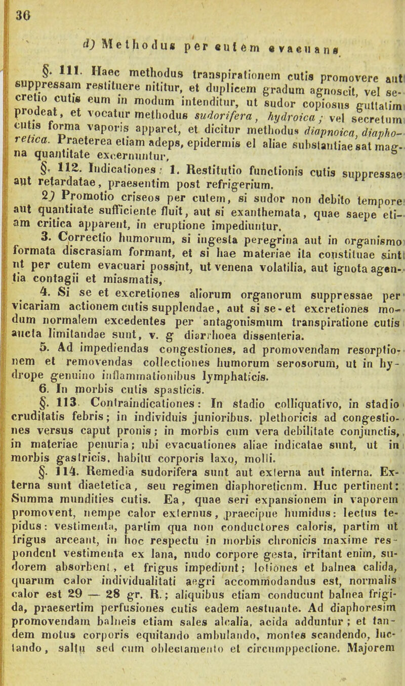 30 fOMelfjodug pereut^m «vaeiiang §. 111. Haec methodus transpirationem cutis promovere aut suppressam restituere nititur, et duplicem gradum agm^crvel se Drodear**^ «nlenditur, ut sudor copiosus guttalim prodeat, et vocatur methodus sudorifera, hydroica ; vel secretum cutis forma vaporis apparet, et dicitur metliodus diapnoica, diapho- retica. Ppeterea etiam adeps, epidermis el aliae substantiae sat maff- na quantitate excernuntur, ^ §, 112. Indicationes ; 1. Restitutio functionis cutis suppressae aut retardatae, praesentim post refrigerium. 2^ Promotio criseos per culem, si sudor non debito tempore aut quantitate sufficiente fluit, aut si exanthemata, quae saepe eti- am critica apparent, in eruptione impediuntur, 3. Correctio humorum, si ingesta peregrina aut in organismo formata discrasiam formant, et si hae materiae ita constiluae sint nt per cutem evacuari possint, ut venena volatilia, aut ignota agen- tia contagii et miasmatis, 4. Si se et excretiones aliorum organorum suppressae per vicariam actionem cutis supplendae, aut si se-et excretiones mo- dum normalem excedentes per antagonismiim transpiratione cutis aucta limitandae sunt, v. g diarrhoea dissenleria. 5. Ad impediendas congestiones, ad promovendam resorptio- nem et removendas collectiones humorum serosorum, ut in hy- drope genuino intlaminationibus lymphaticis. 6. In morbis culis spasticis. §. 113 Conlraindicationes: In stadio colliquativo, in stadio cruditatis febris; in individuis junioribus, plethoricis ad congestio- nes versus caput pronis; in morbis cum vera debilitate conjunctis, in materiae penuria; ubi evacuationes aliae indicatae sunt, ut in morbis gastricis, habitu corporis laxo, molli. §. 114. Remedia sudorifera sunt aut externa aut interna. Ex- terna sunt diaetetica, seu regimen diaphoreticum. Huc pertinent: Summa mundities cutis. Ea, quae seri expansionem in vaporem promovent, nempe calor externus, praecipue humidiis; lectus te- pidus : vestimenta, parlim qua non conductores caloris, partim ut frigus arceant, in hoc respectu in morbis chronicis maxime res- pondent vestimenta ex lana, nudo corpore gesta, irritant enim, su- dorem absorbent, et frigus impediunt; lotiones et balnea calida, quarum calor individualitati aegri accommodandus est, normalis calor est 29 — 28 gr. R.; aliquibus etiam conducunt balnea frigi- da, praesertim perfusiones cutis eadem aestuante. Ad diaphoresim promovendam balneis etiam sales alcalia, acida adduntur; et tan- dem motus corporis equitando ambulando, montes scandendo, luc- tando, saltu sed cum obleciamento et circuinppectione. Majorem