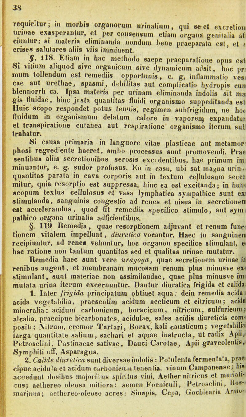 2H tequirilur; in morbis organorum urinalium, qui se et excrelion tirinae exasperantur, et per consensum etiam urgana genitalia af ciuntur; si materia eliminanda nondum bene praeparata est, et < crises salutares aliis viis imminent. * §, ll8. Etiam in hac methodo saepe praeparatione opus esi Si vilium aliquod sive organicum sive djnamicum adsit, hoc pr imim tollendum est remediis opportunis, c. g, inflammatio ves cae aut urethae, spasmi, debilitas aut complicatio hjdropis cur’ blennorrh ca. ^ Ipsa materia per urinam eliminanda indolis sit ma gis fluidae, hinc justa quantitas fluidi organismo suppeditanda est Huic scopo respondet potus tenuis, regimen suhfrigidum, ne ho( fluidum in organismum delatum calore in vaporen) expandatui et Iranspiratione cutanea aut respiratione organismo iterum suL trahatur. Si causa primaria in languore vitae plasticae aut metamor phosi regredienle haeret, ambo processus sunt promovendi. Prae sentibus aliis secretionibus serosis exc< dentibus, hae primum ini minuanlur, e. g. sudor profusus. Eo in casu, ubi sat maelia urin» quantitas parata in cava corporis aut in textum cejiulosum secei mitur, quia resorptio est suppressa, hinc ea est excitanda; in hun scopum textus cellulosus et vasa lymphatica sympathice sunt ex' stimulanda, sanguinis congestio ad renes et nisus in secretionen est accelerandus, quod fit remediis specifico stimulo, aut sym pathico organa urinalia adficientibus. §. 119 Remedia, quae resorptionem adjuvant et renum funci tionem vitalem impellunt, diuretica vocantur. Haec in sanguinen recipiuntur, ad renes vehuntur, hoc organon specifice stimulant, e hac ratione non tantum quantitas sed et qualitas urinae mutatur. Remedia haec sunt vere uragoga, quae secretionem urinae ii renibus augent, et membranam mucosam renum plus minusve ex' stimulant, sunt materiae non assimilandae, quae plus minusve im: mutata urina iterum excernuntur. Dantur diuratica frigida et calida 1. Inter frigida principatum obtinet aqua: dein remedia acida acida vegetabilia, praesentim acidum aceticum et eiiricum; acidi mineralia: acidum carbonicum, boracicum, nitricum, sulfurieuni alcalia, praecipue bicarbonates, acidulae, sales acidis diureticis com^ positi; Nitrum, cremor Tartari, Borax, kali causticum; vegetabilia larga quantitate salium, saebari et aquae instructa, ut radix Apii, Petroselini, Pastinacae sativae. Dauci Carotae, Apii graveolentis, Symphiti otF, Asparagus. 2. Calide diuretica sunt diversae indolis: Polulenta fermentata, prae cipue acidula et acidum carbonicum tenentia, vinum Carnpanense; Ius accedunt dosibns majoribus spiritus vini, Aelher niiricus et muriati- cus; aelhereo oleosa mitiora: semen Foenieuli, Petroselini, Hos- marinus; aelhereo-oleoso acres: ISinapis, Cepa, Gocblearia Arnio-