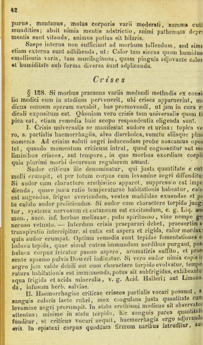 piirus, montanus, motus corporis varii moderati, airrnmi cuti mundities; absit nimia mentis adstriclio, animi pathemata depn mentia sunt vitanda, animus potius sit hilaris. Saepe interna non sufficiunt ad morbum tollendum, sed simi etiam externa sunt adhibenda, ut; Calor tam siccus quam bumidus emollientia varia, lam mucilaginosa, quam pinguia adjuvante caloi «l bumiditate sub forma diversa sunt adplicanda. Crises § 128. Si morbus praesens variis medendi methodis ex consi lio medici etim in stadium pervenerit, ubi crises apparuerint, mi dicus omnem operam nayabil, has promovendi, ut jam in cura r dicali expositum est. Qioniam vero crisis tam universalis quam t< pica est, etiam remedia huic scopo respondentia eligenda sunt. I. Crisis universalis se manifestat sudore et urina; topica ve ro, s. partialis haemorrhagiis, alvo diarrhoica, vomitu aliisque phat nomenis. Ad crisim saluti aegri inducendam probe noscamus opo^ tet, quando momentum criticum intrat, quod cognoscitur aut me liminibus criseos, aut tempore, in quo morbus exordium coepili quia plurimi morbi decursum regularem amant. Sudor criticus ille denominatur, qui justa quantitate e cut molli erumpit, et per totum corpus cum levamine aegri dilTunditu Si sudor cum charactere ereihislico apparet, suppressio est impe dienda, quare jusia ratio temperaturae habitationis habeatur, calo' csl augendus, frigus avertendum, vestes maddidae exuendae et p< lu calido sudor proliciendus. Si sudor cum charactere torpido jung- tur, systema nervosum et cutaneum est excitandum, e. g. Liq. am mon., succ. inf. herbae melissae. potu spiriluoso, vino nempe ge, ueroso vetusto. — Interdum crisis praeparari debet, praesertim s transpiratio intercipitur, si culis est aspera et rigida, calor mordax- quin sudor erumpat. Optima remedia sunt tepidae fomentationes e balnea tepida, quae simul culem immundam sordibus purgant, pos balnea corpus fricatur panno aspero, aromaticis suffito, et prae sente spasmo pulvis Dow eri indicatur. Si vero sudor nimia copia ii aegro jam valde debili aut cum charactere torpido evolvatur, teinpe ratura habitationis est imminueuda,potus sit snbfrigidus, exhibeantu aqua frigida et acida mineralia, v. g. Acid. Halleri; aut Limona da, infusum herb. salviae. II. Haemorrhagiae criticae criseos partialis vocari possunt, s sanguis coloris laete rubri, mox coagulans justa quantitate cun levamine aegri prorumpit. In statu eretbismi medicus sil abservatoi attentus; minime in statu torpido, hic sanguis parca quanlilaK fuudilur, et criticus vocari nequii, haemorrhagia ergo adjuvands •ril. In epistaxi corpus quoddam firmum naribus intruditur, au.