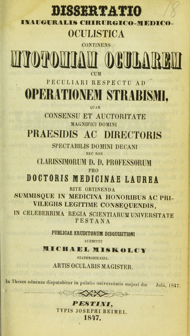 DI8SSRTATI0 IlíArOURAl.lS CHIRfJReiCO-inEDlCO- OCULISTICA CÜNTINENS CUM PECULIARI RESPECTU AD OPERATIOn STRA6ISIHI, OIMM CONSENSÜ ET AUCTORITATE MAGNIFICl DOMINI PRAESIDIS AC DIRECTORIS SPECTARILIS DOMINI DECANI NEC NON (lARISSIMORÜM D. ü. PROFESSORÜiM PRO DOCTORIS MEDICINÁÉ LAÜREA RITE OBTINENDA SUMMISQUE IIV MEDICINA HONORIBUS AC PRI- VILEGIIS LEGITIMÉ CONSEQUENDIS, IN CELEBERRIMA REGIA SCIENTIARUM UNIVERSITATE PESTANA PUBLICAE ERUDITORÜM DISaUISITIONI Sl'BMITTIT MLICHAEl. SZATHMARIENSIS. ARTIS OCULARIS MAGISTER. In Iheses adnexas disputabitur in palalio universilatis majori die JPJESTIJVI^ TYPIS JOSEPHI BEIMEL 1847. Julii, 1847.