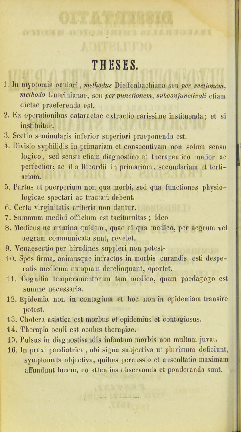 THESES. 1. Ili ínyolüiiiia oculari, melliodus DíeíTenbacliiaiia per sectionem, methodo Giierinianac, scn per punctionem, subconjunctivali ctiam (liclae praeferenda esi. 2. Ex opcrationibus calaractae extraclio rarissiinc insUluenda j et si institiiilur. 3. Seclio seminiilaris inferior superiopí praeponenda est. 4. Divisio syphilidis in primariam et conseculivain non solum sensii logico, séd sensu etiain diagnostico et therapeutico melior ac perfeclior; ac illa Ricordii in primariam, secundariam et tcrli- ariam. 5. Partiis et puerperium non qiia morbi, séd qua funcliones physio- logicae spectari ac tractari debent. 6. Certa virginitatis criteria non dantur. 7. Summiim medici oííiciiiin est taciturnitas; ideo 8. Medicus ne erimina qiiidem, quae ei qua medico, per aegriim vei aegram commimicata sunt, revelet. 9. Venaesectio per hirudines suppleri non potest- 10. Spes firma, animusque infractus in morbis curandis esti despe- ratis medicum nunquam derelinquant, oportet. 11. Cognitio temperamentorum tam medico, quam paedagogo est summe necessaria. 12. Epidémia non in contagium et hoc non in epidémiám transire potest. 13. Cholera asiatica est morbus et epidemius et contagiosus. 14. Therapia oculi est oculus therapiae. 15. Pulsus in diagnoslisandis infantum morbis non múltúm juvat. 16. In praxi paediatrica, ubi signa subjectiva iit plurimum deficiunl, symptomata objectiva, quibus percussio et auscultatio maximain affundunt lucem, eo altentius observanda et ponderanda sunt.