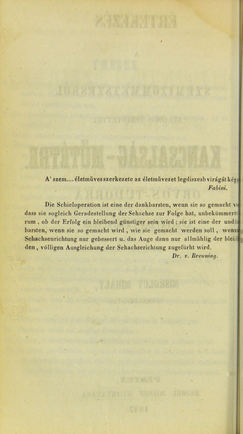 A’ szem.... életmüvesszerkezete az életmuvezet legdiszesb virágát kéf3 Fabini. Die Schieloperation ist eine dér dankbarsten, wenn sie so gemacht dass sie sogleich Geradestellung derSehachse zűr Folge hat, unbekümmerlt rum , ob dér Erfolg ein bleiberid günstiger sein wird ; sie ist eine dér undd) barsten, wenn sie so gemacht wird , wie sie gemacht werden soll, wenii Sebachsenrichtung nur gebessert u. das Auge dann nur allmahlig dér bleiil den , völligen Ausgieichung dér Sehachserichlung zugefürht wird. Dr. c. Breu7ihig.