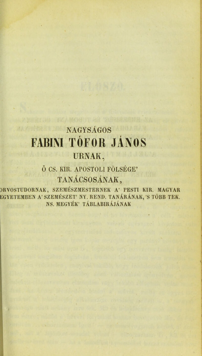 NAGYSÁGOS FABINI TÓFOR JÁNOS URNÁK, Ő CS. KIR. APOSTOLI FÖLSÉGE’ TANÁCSOSÁNAK, ORVOSTUDORNAK, SZEMÉSZMESTERNEK A’ PESTI KIR. MAGYAR EGYETEMBEN A’ SZEMÉSZET’ NY. REND. TANÁRÁNAK, ’S TÖBB TEK. NS. MEGYÉK’ TÁBLABIRÁJÁNAK