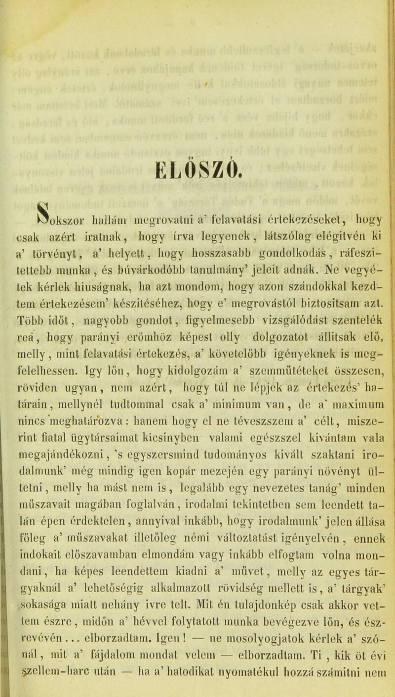 ELŐSZÓ. I, I Sokszor lialláin niegiovaliii a’ í'elavalási értekezésekei, hogy csak azért íratnak, hogy írva legyenek, látszólag elégítvén ki a’ törvényt, a’ helyett, hogy hosszasabb gondolkodás, ráfeszi- lettebb munka , és biívárkodóbb tanulmány’ jeleit adnák. Ne vegyé- tek kérlek hiiiságnak, ha azt mondom, hogy azon szándokkal kezd- tem értekezésem’ készítéséhez, hogy e’ megrovástól biztosítsam azt. Több időt, nagyobb gondot, figyelmesebb vizsgálódást szentelék reá, hogy parányi erömhöz képest olly dolgozatot állítsak elő, melly, mint felavatási értekezés, a’ követelobb igényeknek is ineg- l'elelhessen. így lön, hogy kidolgozám a’ szemmütéteket összesen, röviden ugyan, nem azért, hogy túl ne lépjek az értekezés’ ha- tárain, mellynél tudtommal csak a’ minimum van, de a' maximum nincs’ineghatárbzva: hanem hogy el ne téveszszem a’ célt, misze- rint fiatal ügytársaimat kicsinyben valami egészszel kívántam vala megajándékozni, ’s egyszersmind tudományos kivált szaktani iro- dalmunk’ még mindig igen kopár mezején egy parányi növényt ül- tetni , melly ha mást nem is, legalább egy nevezetes tanág’ minden műszavait magában foglalván, irodalmi tekintetben sem leendett ta- lán épen érdektelen , annyival inkább, hogy irodalmunk’ jelen állása főleg a’ műszavakat illetőleg némi változtatást igényelvén, ennek indokait előszavamban elmondám vagy inkább elfogtam volna mon- dani , ha képes leendettem kiadni a’ művet, melly az egyes tár- gyaknál a’ lehetőségig alkalmazott rövidség mellett is, a’ tárgyak’ sokasága miatt nehány ívre telt. Mit én tulajdonkép csak akkor vet- tem észre, midőn a’ hévvel folytatott munka bevégezve lőn, és ész- revévén ... elborzadtam. Igen ! — ne mosolyogjatok kérlek a’ szó- nál , mit a’ fájdalom mondat velem — elborzadtam. Ti , kik öt évi .jellem-harc után — ha a’ hatodikat nyomatékül hozzá számitni nem I I l r I ! I