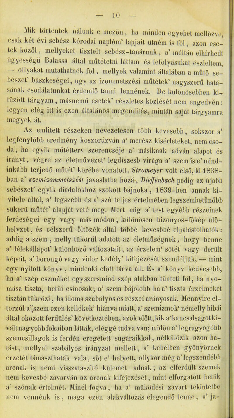 Mik lorlónlck nálunk c iiiozün, lm minden egyebei mellőzve, csuk kél évi sebész kórodul naplóm’ lapjuil ülném is löl, azon cse- lek közöl, mellyekcl llszlell sebész-lanárunk, a’ méltán elhírlicdl ligyességü Balassa állal mülélelni lállam és lefolyásukat észleltem, — ollyakat miilalhatnék föl, mellyek valamint általában a mülö se- bészei’ büszkeségei, úgy az izommetszési mülétek’ nagyszerű hálá- sának csodálatunkat érdemlő tanúi lennének. De különösebben ki- tűzött tárgyam, másnemű esetek’ részletes közlését nem engedvén: legyen elég itt is ezen általános inegemlités, miután saját tárgyamra megyek át. Az emlitett részeken nevezetesen több kevesebb, sokszor a’ legfényiöbb eredmény koszorúzván a merész kisérleteket, nem cso- da, ha egyik műtétterv szerencséje a’ másiknak adván alapot és irányt, végre az életművezet’ legdíszesb virága a’ szem is e’ mind- inkább terjedő műtét’ körébe vonatott. Stromeyer volt első, ki 1838- ban a’ szemizommetszést javaslatba hozá-, Bieffenhach pedig az újabb sebészet’ egyik diadalokhoz szokott bajnoka, 1839-ben annak ki- vitele által, a’ legszebb és a’ szó teljes értelmében legszembetűnőbb sükerü műtét’ alapját veté meg. Mert míg a’ test egyébb részeinek ferdeségei egy vagy más módon, különösen bizonyos-főkép ülö- helyzet, és célszerű öltözék által többé kevesbbé elpalástolhatók: addig a szem , melly tükörül adatott az életműségnek, hogy benne a’ lélekállapot’ különböző változatait, az érzelem’ sötét vagy derült képeit, a’borongó vagy vidor kedély’ kifejezését szemléljük, — mint egy nyitott könyv, mindenki előtt tárva áll. És a’ könyv kedvesebb, ha a’ szép eszméket egyszersmind szép alakban tünteti föl, ha nyo- mása tiszta, betűi csinosak; a’ szem bájolóbb ha a’ tiszta érzelmeket tisztán tükrözi, ha idoma szabályos és részei arányosak. Mennyire el- torzúl a’[szem ezen kellékek’ hiánya miatt, a’ szemizmok’ némelly hibái által okozott ferdülés’ következtében, azok elölt, kik a’kancsalságotki- váltnagyobbfokaiban látták, eléggé tudva van; midőn a’ legragyogóbb szemcsillagok is ferdén eregetett sugáraikkal, nélkülözik azon ha- tást, mellyel szabályos irányzat mellett, a’ kebelben gyönyörnek érzetét támaszthaták vala, sőt c’ helyett, ollykor még a’legszendébb arcnak is némi visszataszító küleinet adnak; az elferdült szemek nem kevésbé zavarván az arcnak kifejezéséi, mint elforgatott belük a’ szónak értelmét. Minél fogva, ha a’ működési závart lekinlclbe nem vennénk is, maga ezen alakváltozás elegendő lenne, a’ ja-