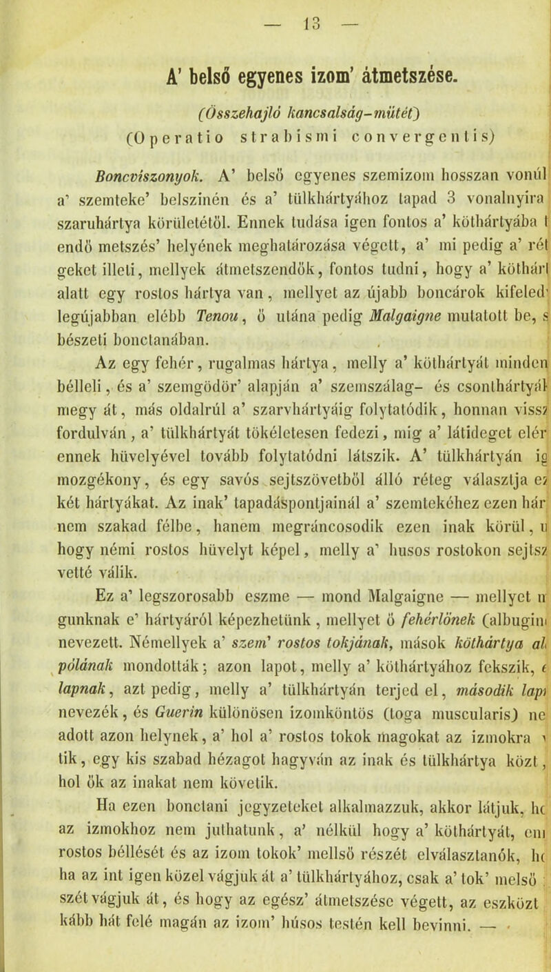 A’ belső egyenes izom’ átmetszése. (Összehajló kancsalság-műtét) (0 p e r a t i 0 s t r a 1) i s in i c o n v e r g c n l i s) Boncviszonyok. A’ belső egyenes szeinizoin hosszan vonul a’ szeinteke’ bélszínén és a’ liilkliártyához tapad 3 vonalnyira szariihárlya körülctélöl. Ennek tudása igen fontos a’ kötbártyába I endö metszés’ helyének meghatározása végett, a’ mi pedig a’ rét geket illeti, mellyek átmetszendök, fontos tudni, hogy a’ köthári alatt egy rostos hártya van, mellyel az újabb boncárok kifeled’ legújabban elébb Tenou, ö utána pedig Malgaigne mutatott be, s bészeti bonctanában. Az egy fehér, rugalmas hártya, melly a’ köthárlyát mindég bélleli, és a’ szemgödör’ alapján a’ szemszálag- és csonthártyái- megy át, más oldalrúl a’ szarvhártyáig folytatódik, honnan viss? fordulván, a’ lülkhártyát tökéletesen fedezi, inig a’ látideget elér ennek hüvelyével tovább folytatódni látszik. A’ tülkhárlyán io mozgékony, és egy savós sejtszövetböl álló réteg választja e? két hártyákat. Az inak’ lapadásponljainál a’ szemtekéhez ezen hár nem szakad félbe, hanem megráncosodik ezen inak körül, ii hogy némi rostos hüvelyt képei, melly a’ húsos rostokon sej tsz vetté válik. Ez a’ legszorosabb eszme — mond Malgaigne — mellyet n gunknak e’ hártyáról képezhetünk, mellyet ő fehérlönek (albugim nevezett. Némellyek a’ szem' rostos tokjának, mások köthártya al pólának mondották; azon lapot, melly a’ kölhártyához fekszik, í lapnak., azt pedig, melly a’ tülkhárlyán terjed el, második lap) nevezék, és Guerin különösen izoinkönlös (tóga miiscularisj ne adott azon helynek, a’ hol a’ rostos tokok magokat az izmokra ^ tik, egy kis szabad hézagot hagyván az inak és lülkhártya közt, hol ők az inakat nem követik. Ha ezen bonclani jegyzeteket alkalmazzuk, akkor látjuk, he az izmokhoz nem juthatunk, a’ nélkül hogy a’ köthárlyát, eni rostos béllését és az izom tokok’ mellső részét elválasztanék, lu ha az int igen közelvágjuk ál a’ lülkhárlyához, csak a’ tok’ melső ; szétvágjuk át, és hogy az egész’ átmetszése végett, az eszközt kább hát felé magán az izom’ húsos testén kell bevinni. — •