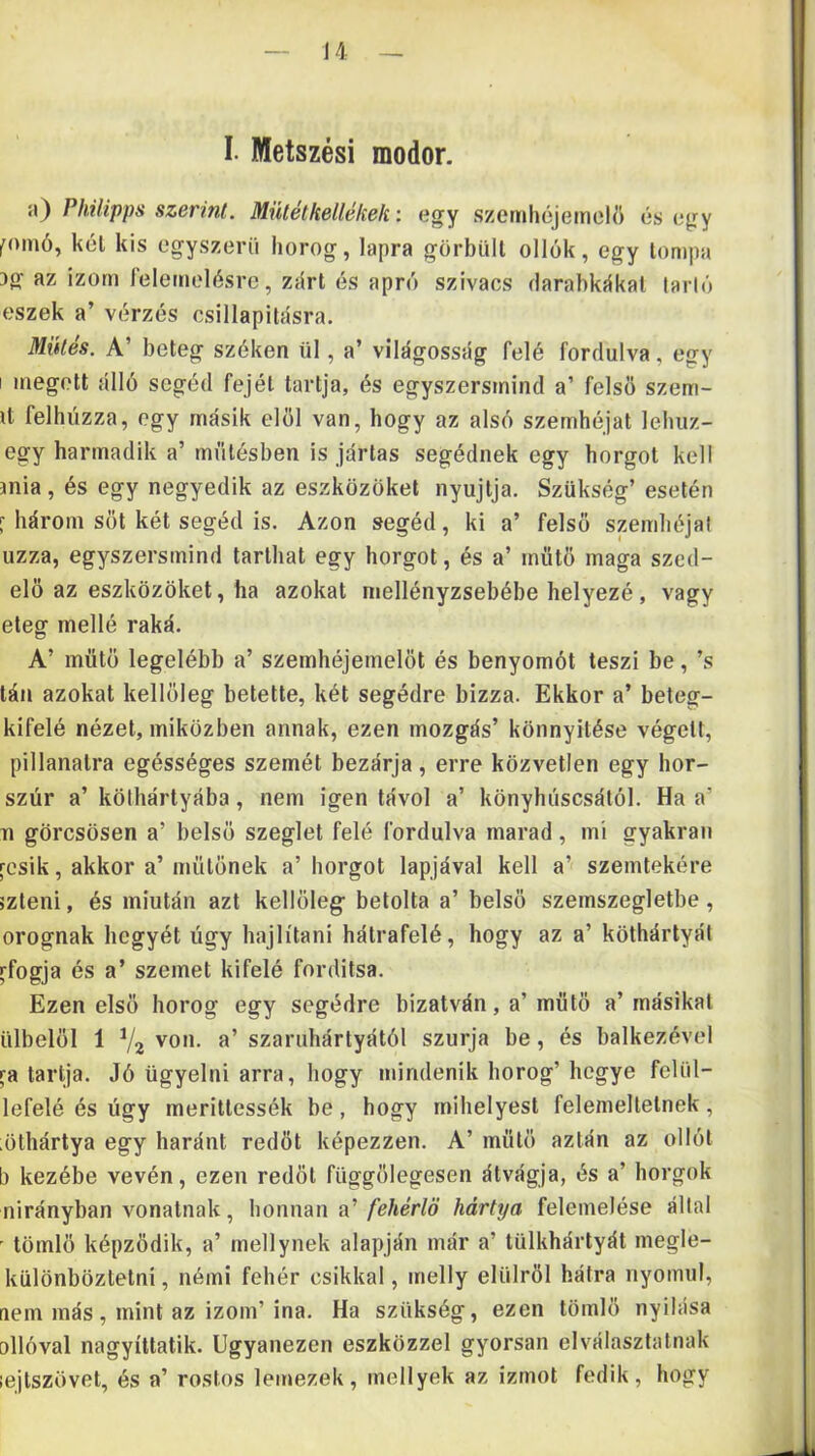 I. Metszési modor. i\) Philipps szerint. Mülétkellékek: egy szemhéjemeW) és egy fomó, kél kis egyszerű horog, lapra görbüli ollók, egy lompa 3g az izom felemelésre, zűri és apró szivacs darabkűkal farié eszek a’ vérzés csillapilásra. Mütés. A’ beteg széken ül, a’ világosság felé fordulva, egy I megölt álló segéd fejéi tartja, és egyszersmind a’ felső szem- it felhúzza, egy másik elől van, hogy az alsó szemhéjat lehiiz- egy harmadik a’ műtésben is jártas segédnek egy horgot keli jnia, és egy negyedik az eszközöket nyújtja. Szükség’ esetén f három sőt két segéd is. Azon segéd, ki a’ felső szemhéjai uzza, egyszersmind tarthat egy horgot, és a’ műtő maga szed- elő az eszközöket, ha azokat niellényzsebébe helyezé, vagy eteg mellé raká. A’ műtő legelőbb a’ szemhéjemelőt és benyomót teszi be, ’s tán azokat kellőleg betette, két segédre bizza. Ekkor a’ beteg- kifelé nézet, miközben annak, ezen mozgás’ könnyitése végeit, pillanatra egésséges szemét bezárja, erre közvetlen egy hor- szúr a’ kölhártyába, nem igen távol a’ könyhúscsától. Ha a’ TI görcsösen a’ belső szeglet felé fordulva marad, mi gyakran rcsik, akkor a’ műtőnek a’ horgot lapjával kell a’ szemtekére szteni, és miután azt kellőleg- betolta a’ belső szemszegletbe, orognak hegyét úgy hajlítani hátrafelé, hogy az a’ köthártyát rfogja és a’ szemet kifelé fordítsa. Ezen első horog egy segédre bízatván, a’műtő a’másikai ülbelől 1 V2 von. a’ szaruhártyától szúrja be, és balkezével ra tartja. Jó ügyelni arra, hogy mindenlk horog’ hegye felül- lefelé és ügy merillessék be, hogy mihelyesl felemeltetnek, ;öthártya egy haránt redőt képezzen. A’ mülő aztán az ollót b kezébe vevén, ezen redőt függőlegesen átvágja, és a’ horgok nirányban vonalnak, honnan a.'fehérlö hártya felemelése állal - tömlő képződik, a’ mellynek alapján már a’ tülkhártyát megle- különbözletni, némi fehér csikkal, melly élűiről hátra nyomul, aem más, mint az izom’ina. Ha szükség, ezen tömlő nyílása ollóval nagyíttatik. Ugyanezen eszközzel gyorsan elválasztalnak lejtszövet, és a’ rostos lemezek, inellyek az izmot fedik, hogy