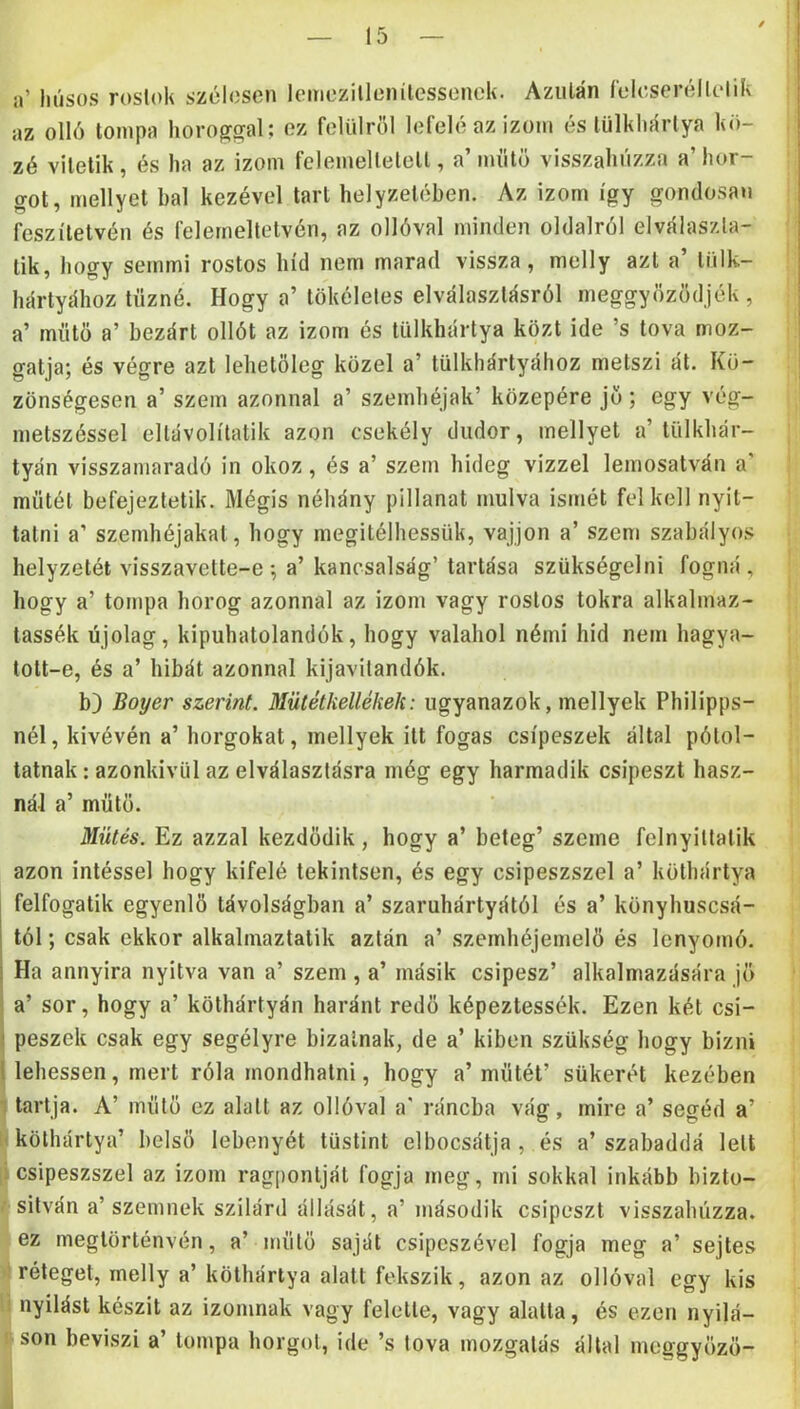 a’ húsos rostok szélesen lemezillenilessenek. Azután íeleseréllelik az olló tompa horoggal; ez felülről lefelé az izom és tülkhártya kö- zé vitetik, és ha az izom felemeltetett, a’ műtő visszahúzza a’ hor- got, mellyel bal kezével tart helyzetében. Az izom így gondosan fesz ítélvén és felemeltetvén, az ollóval minden oldalról elválaszla- lik, hogy semmi rostos híd nem marad vissza, melly azt a’ liilk- hártyához tűzné. Hogy a’ tökéletes elválasztásról meggyőződjék , a’ műtő a’ bezárt ollót az izom és tülkhártya közt ide ’s tova moz- gatja; és végre azt lehetőleg közel a’ tülkhártyához metszi ál. Kö- zönségesen a’ szem azonnal a’ szemhéjak’ közepére jő ; egy vég- metszéssel ellávolítatik azon csekély dudor, mellyel a’ tülkhár- tyán visszamaradó in okoz, és a’ szem hideg vizzel lemosatván a’ műtét befejeztetik. Mégis néhány pillanat múlva ismét felkeli nyit- tatni a’ szemhéjakat, hogy megitélhessük, vájjon a’ szem szabályos helyzetét visszavette-e *, a’ kancsalság’ tartása szükségein! fogná, hogy a’ tompa horog azonnal az izom vagy rostos tokra alkalmaz- tassék újólag, kipuhatolandók, hogy valahol némi híd nem hagya- tott-e, és a’ hibát azonnal kijavilandók. b) Boyer szerint. Mütétkellékek: ugyanazok, mellyek Philipps- nél, kivévén a’horgokat, mellyek itt fogas csipeszek által pótol- tatnak : azonkívül az elválasztásra még egy harmadik csipeszt hasz- nál a’ műtő. Mütés. Ez azzal kezdődik, hogy a’ beteg’ szeme felnyillatik azon intéssel hogy kifelé tekintsen, és egy csipeszszel a’ köthártya felfogatik egyenlő távolságban a’ szaruhártyától és a’ könyhuscsá- tól; csak ekkor alkalmaztatik aztán a’ szemhéjemelő és lenyomó. Ha annyira nyitva van a’ szem , a’ másik csipesz’ alkalmazására jő a’ sor, hogy a’ köthártyán haránt redő képeztessék. Ezen két csi- peszek csak egy segélyre bízatnak, de a’ kiben szükség hogy bízni lehessen, mert róla mondhatni, hogy a’műtét’ sükerét kezében tartja. A’ műtő ez alatt az ollóval a' ráncba vág, mire a’ segéd a’ I köthártya’ belső lebenyét tüstint elbocsátja, és a’szabaddá lelt [i csipeszszel az izom ragpontját fogja meg, mi sokkal inkább bizto- / silván a’szemnek szilárd állását, a’ második csipeszt visszahúzza. ez megtörténvén, a’ műtő saját csipeszével fogja meg a’ sejtes )t réteget, melly a’köthártya alatt fekszik, azon az ollóval egy kis li nyílást készít az izomnak vagy felelte, vagy alatta, és ezen nyilá- Rson beviszi a’ tompa horgot, ide ’s tova mozgatás állal metígyőző- i