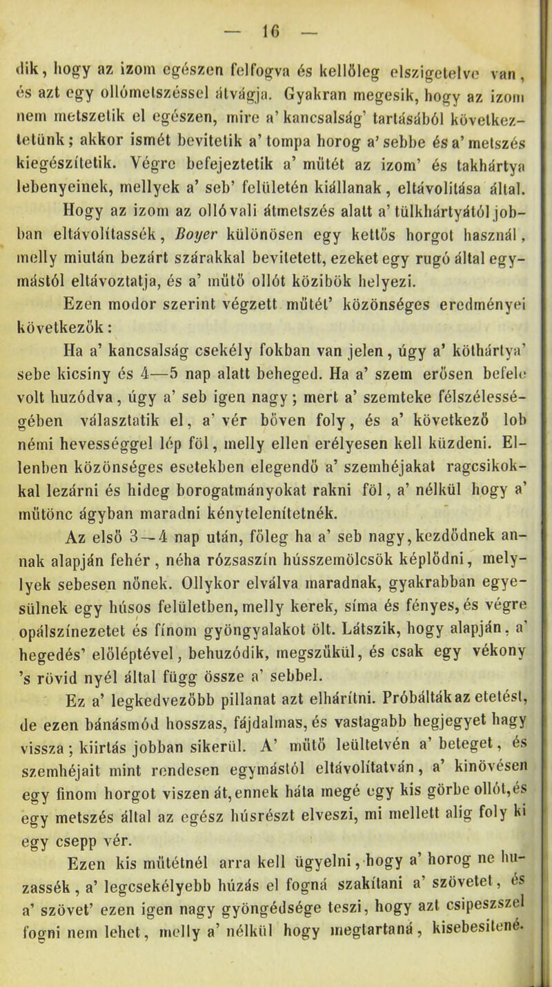 (ük, hogy az izom egészen felfogva és kellőleg elszigetelve van, és azt egy ollómetszéssel {Uvágja. Gyakran megesik, hogy az izom nem metszetik el egészen, mire a’ kancsalság’ tartásából következ- tetünk; akkor ismét bevitetik a’tompa horog a’sebbe és a’metszés kiegészítetik. Végre befejeztetik a’ műtét az izom’ és takhártya lebenyeinek, mellyek a’ seb’ felületén kiáltanak, eltávolítása által. Hogy az izom az ollóvali átmetszés alatt a’ tülkhártyától job- ban eltávolítassék, Boyer különösen egy kettős horgot használ, melly miután bezárt szárakkal bevitetett, ezeket egy rugó által egy- mástól eltávoztatja, és a’ műtő ollót közibök helyezi. Ezen modor szerint végzett műtét’ közönséges eredményei következők: Ha a’ kancsalság csekély fokban van jelen, úgy a’ köthártya’ sebe kicsiny és 4—5 nap alatt beheged. Ha a’ szem erősen befele volt húzódva, úgy a’ seb igen nagy; mert a’ szemteke félszélessé- gében választatik el, a’ vér bőven foly, és a’ következő lob némi hevességgel lép föl, melly ellen erélyesen kell küzdeni. El- lenben közönséges esetekben elegendő a’ szemhéjakat ragcsikok- kal lezárni és hideg borogatmányokat rakni föl, a’ nélkül hogy a’ műtönc ágyban maradni kénytelenítetnék. Az első 3 — 4 nap után, főleg ha a’ seb nagy,kezdődnek an- nak alapján fehér, néha rózsaszín hússzemölcsök képlődni, mely- lyek sebesen nőnek. Ollykor elválva maradnak, gyakrabban egye- sülnek egy húsos felületben, melly kerek, sírna és fényes, és végre opálszínezetet és finom gyöngyalakot ölt. Látszik, hogy alapján, a’ hegedés’ előléptével, behúzódik, megszűkül, és csak egy vékony ’s rövid nyél által függ össze a’ sebbel. Ez a’ legkedvezőbb pillanat azt elhárítni. Próbálták az etetési, de ezen bánásmód hosszas, fájdalmas, és vastagabb hegjegyet hagy vissza ; kiirtás jobban sikerül. A’ műtő leültetvén a’ beteget, és szemhéjait mint rendesen egymástól eltávolítatván, a’ kinövésen egy finom horgot viszen át, ennek háta megé egy kis görbe ollót,és egy metszés által az egész húsrészt elveszi, mi mellett alig foly ki egy csepp vér. Ezen kis műtétnél arra kell ügyelni, hogy a’ horog ne hu- zassék, a’ legcsekélyebb húzás el fogná szakítani a’ szövetet, és a’ szövet’ ezen igen nagy gyöngédsége teszi, hogy azt csipeszszel fogni nem lehet, mcdly a’ nélkül hogy megtartaná, kisebesitené.