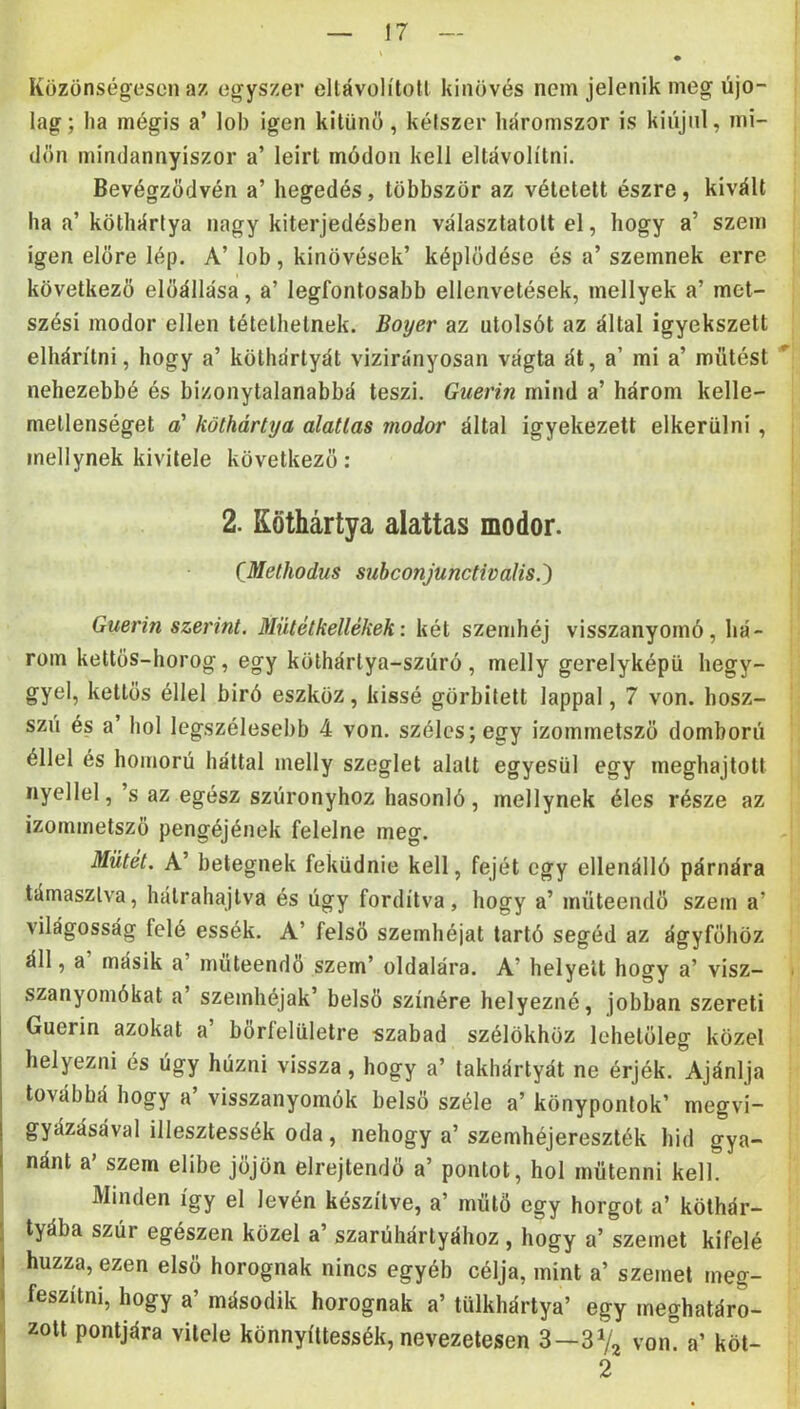 Közönségesen az egyszer eltávolítón kinövés nem jelenik meg újó- lag; ha mégis a’ lob igen kitűnő, kétszer háromszor is kiújul, mi- dőn mindannyiszor a’ leírt módon kell eltávolítni. Bevégződvén a’ hegedés, többször az vétetett észre, kivált ha a’ köthártya nagy kiterjedésben választatott el, hogy a’ szem igen előre lép. A’ lob, kinövések’ képlődése és a’ szemnek erre következő előállása, a’ legfontosabb ellenvetések, mellyek a’ met- szési modor ellen tétethetnek. Boyer az utolsót az által igyekszett elhárítni, hogy a’ köthártyát vizirányosan vágta át, a’ mi a’ mütést nehezebbé és bizonytalanabbá teszi. Guerin mind a’ három kelle- metlenséget a' köthártya alatlas modor által igyekezett elkerülni, mellynek kivitele következő: 2. Köthártya alattas modor. CMethodus suhconjunctivaUs.') Guerin szerint. Mütétkellékek: két szemhéj visszanyomó, há- rom kettős-horog, egy köthártya-szúró, melly gerelyképü hegy- gyei, kettős éllel biró eszköz, kissé görbített lappal, 7 von. hosz- szu és a’ hol legszélesebb 4 von. széles; egy izommetsző domború éllel és homorú háttal melly szeglet alatt egyesül egy meghajtott nyéllel,’s az egész szúronyhoz hasonló, mellynek éles része az izommetsző pengéjének felelne meg. Műtét. A’ betegnek feküdnie kell, fejét egy ellenálló párnára támasztva, hátrahajtva és úgy fordítva, hogy a’ müteendő szem a’ világosság felé essék. A’ felső szemhéjat tartó segéd az ágyfőhöz áll, a másik a’ müteendő szem’ oldalára. A’ helyeit hogy a’ visz- szanyomókat a’ szemhéjak’ belső színére helyezné, jobban szereti Guerin azokat a’ bőrfelületre szabad szélükhöz lehetőleg közel helyezni és úgy húzni vissza, hogy a’ takhártyát ne érjék. Ajánlja továbbá hogy a’ visszanyomók belső széle a’ könypontok’ megvi- gyázásával illesztessék oda, nehogy a’ szemhéjereszték hid gya- nánt a' szem elibe jőjön elrejtendő a’ pontot, hol mütenni kell. Minden így el lévén készítve, a’ műtő egy horgot a’ köthár- I tyába szúr egészen közel a’ szarúhártyához , hogy a’ szemet kifelé I húzza, ezen első horognak nincs egyéb célja, mint a’ szemet meg- i feszitni, hogy a’ második horognak a’ tülkhártya’ egy meghatáro- 'j zott pontjára vitele könnyíttessék, nevezetesen 3—von! a’ köt- i ' .