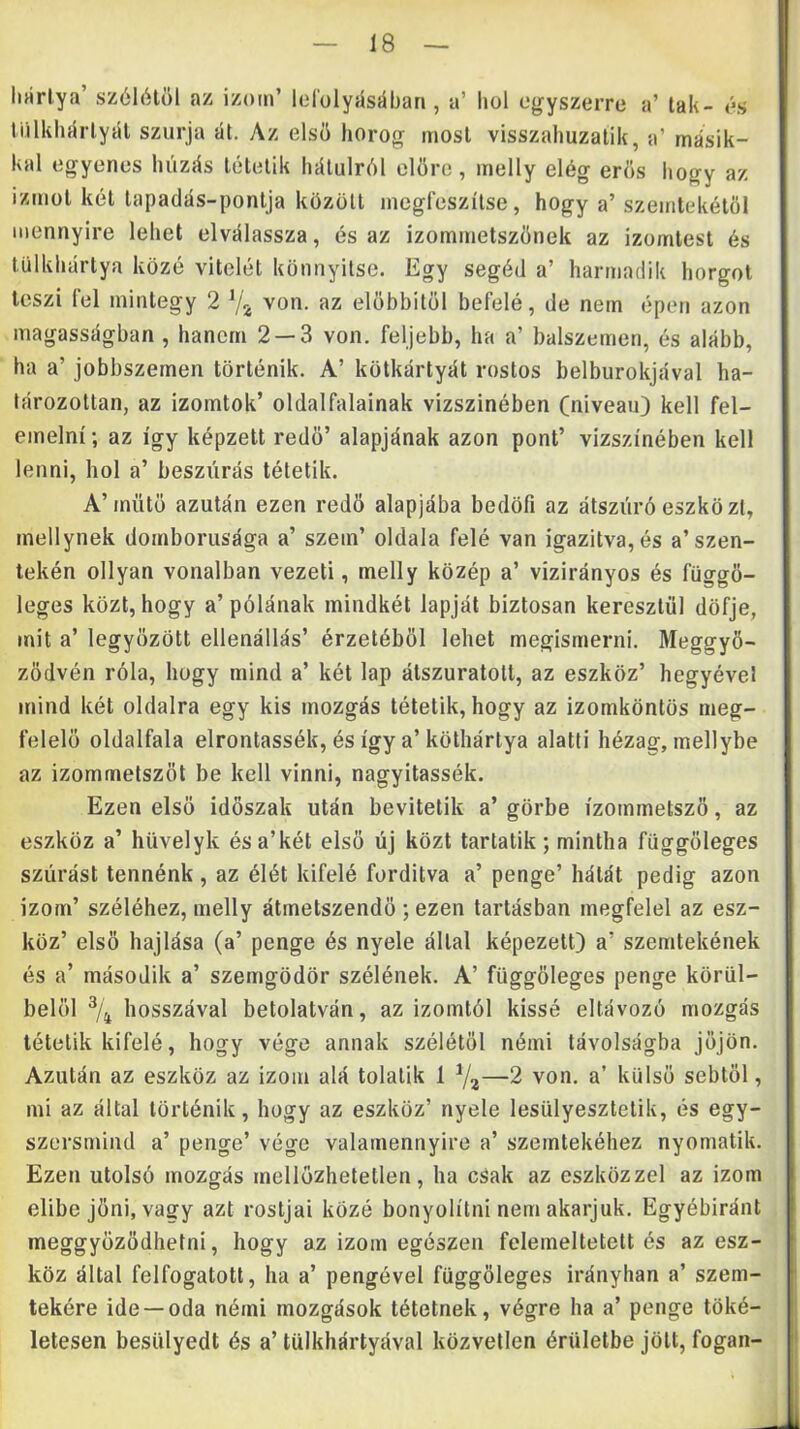 lijirlya’ szóiétól az izom’ lol'olyásában, a’ hol egyszerre a’ tak- és tiillihíírlyál szúrja át. Az első horog most visszahuzalik, a’ másik- kal egyenes húzás lélelik hátulról előre, inelly elég erős hogy az izmot kél lapadás-ponlja közöli megfeszítse, hogy a’ szemlékétől mennyire lehet elválassza, és az izommetszőnek az izomlest és lülkhártya közé vitelét könnyítse. Egy segéd a’ harmadik horgot teszi fel mintegy 2 von. az előbbitől befelé, de nem épen azon magasságban , hanem 2 — 3 von. feljebb, ha a’ balszemen, és alább, ha a’ jobbszemen történik. A’ kötkártyát rostos belburokjával ha- tározottan, az izomtok’ oldalfalainak vizszinében (niveau) kell fel- emelni; az így képzett redő’ alapjának azon pont’ vizszinében kell lenni, hol a’ beszúrás tétetik. A’mütő azután ezen redő alapjába bedöfi az átszúró eszközt, mellynek domboriisága a’ szem’ oldala felé van igazítva, és a’szen- tekén ollyan vonalban vezeti, melly közép a’ vizirányos és függő- leges közt, hogy a’ pólának mindkét lapját biztosan keresztül döfje, mit a’ legyőzött ellenállás’ érzetéből lehet megismerni. Meggyő- ződvén róla, hogy mind a’ két lap álszuratott, az eszköz’ hegyével mind két oldalra egy kis mozgás tétetik, hogy az izomköntös meg- felelő oldalfala elrontassék, és így a’köthártya alatti hézag, mellybe az izommetszőt be kell vinni, nagyitassék. Ezen első időszak után bevitetik a’ görbe ízommetsző, az eszköz a’ hüvelyk ésa’két első új közt tartatik; mintha függőleges szúrást tennénk, az élét kifelé fordítva a’ penge’ hálát pedig azon izom’ széléhez, melly átmetszendő ; ezen tartásban megfelel az esz- köz’ első bajlása (a’ penge és nyele állal képezett) a’ szeratekének és a’ második a’ szemgödör szélének. A’ függőleges penge körül- belől % hosszával betolatván, az izomtól kissé eltávozó mozgás tétetik kifelé, hogy vége annak szélétől némi távolságba jőjön. Azután az eszköz az izom alá tolalik 1 7a—2 von. a’ külső sebtől, mi az által történik, hogy az eszköz’ nyele lesülyesztelik, és egy- szersmind a’ penge’ vége valamennyire a’ szemtekéhez nyomatik. Ezen utolsó mozgás mellőzhetetlen, ha csak az eszközzel az izom elibe jőni, vagy azt rostjai közé bonyolítni nem akarjuk. Egyébiránt meggyőződhetni, hogy az izom egészen felemeltetett és az esz- köz által felfogatotl, ha a’ pengével függőleges irányban a’ szem- tekére ide-oda némi mozgások tétetnek, végre ha a’ penge töké- letesen besülyedt és a’ tülkhártyával közvetlen érületbe jött, fogan-
