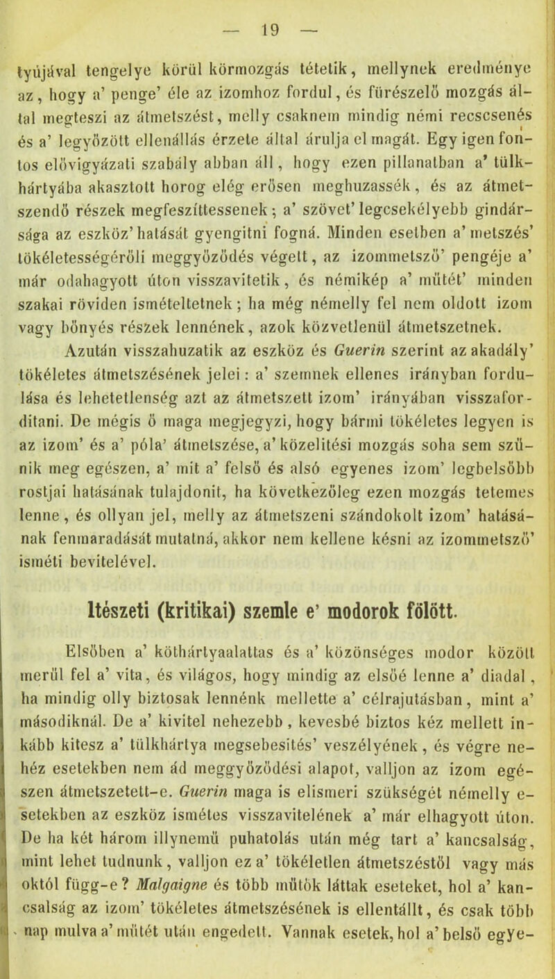 lyújiíval tengelye körül körmozgás tétetik, mellynek eredménye az, hogy a’ penge’ éle az izomhoz fordul, és fűrészelő mozgás ál- tal megteszi az átmetszést, mclly csaknem mindig némi recscsenés és a’ legyőzött ellenállás érzete által árulja el magát. Egy igen fon- tos elővigyázati szabály abban áll, hogy ezen pillanatban a’tülk- hártyába akasztott horog elég erősen megbuzassék, és az átmet- szendő részek megfeszíttessenek; a’ szövet’legcsekélyebb gindár- sága az eszköz’hatását gyengitni fogná. Minden esetben a’metszés’ tökéletességérőli meggyőződés végeit, az izommetsző’ pengéje a’ már odabagyott úton visszavitetik, és némikép a’műtét’ minden szakai röviden ismételteinek; ha még némelly fel nem oldott izom vagy bőnyés részek lennének, azok közvetlenül átmetszetnek. Azután visszahuzatik az eszköz és Guerin szerint az akadály’ tökéletes átmetszésének jelei: a’ szemnek ellenes irányban fordu- lása és lehetetlenség azt az átmetszett izom’ irányában visszafor- ditani. De mégis ő maga megjegyzi, hogy bármi tökéletes legyen is az izom’ és a’ póla’ átmetszése, a’közelitési mozgás soha sem szű- nik meg egészen, a’ mit a’ felső és alsó egyenes izom’ legbelsőbb rostjai hatásának tulajdonit, ha következőleg ezen mozgás tetemes lenne, és ollyan jel, melly az átmetszeni szándokolt izom’ hatásá- nak fenmaradását mutatná, akkor nem kellene késni az izommetsző’ isméli bevitelével. Itészeti (kritikai) szemle e’ modorok fölött. Elsőben a’ köthártyaalattas és a’ közönséges modor közöli merül fel a’ vita, és világos, hogy mindig az elsőé lenne a’ diadal , ha mindig olly biztosak lennénk mellette a’ célrajutásban, mint a’ másodiknál. De a’ kivitel nehezebb, kevésbé biztos kéz mellett in- kább kitesz a’ lülkhárlya megsebesilés’ veszélyének, és végre ne- héz esetekben nem ád meggyőződés! alapot, valljon az izom egé- szen átmetszetelt-e. Guerin maga is elismeri szükségét némelly e- setekben az eszköz isméles visszavitelének a’ már elhagyott úton. De ha két három illynemű puhatolás után még tart a’ kancsalság, mint lehet tudnunk, valljon ez a’ tökéletlen átmetszéstől vagy más októl fiigg-e? Malgaigne és több műtök láttak eseteket, hol a’ kan- csalság az izom’ tökéletes átmetszésének is ellentállt, és csak több . nap múlva a’műtét után engedett. Vannak esetek, hol a’belső egye-