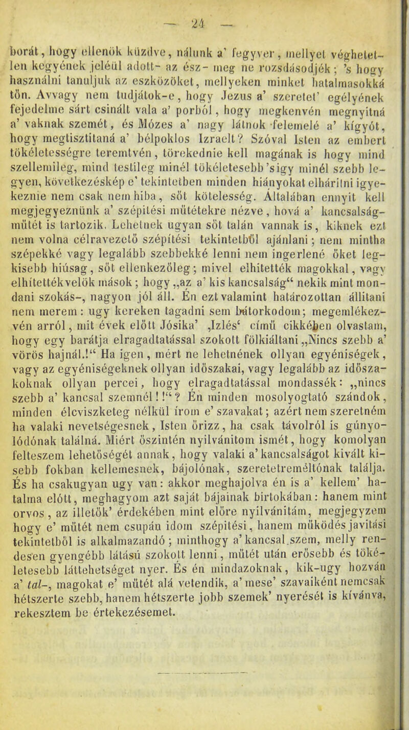 borát, hogy ollenök küzdve, nálunk a’ fegyver, mellyel véghelet- len kegyének jeléül adott- az ész- meg ne rozsdásodjék; ’s hogy használni tanidjuk az eszközöket, mellyeken minket hatalmasokká tön. Avvagy nem liidjálok-e, hogy Jézusa’ szerelőt’ egélyének fejedelme sárt csinált vala a’ porból, hogy megkenvén megnyitná a’vaknak szemét, és Mózes a’ nagy látnok felemelé a’ kígyót, hogy megtiszlilaná a’ bélpoklos Izraelt? Szóval Isten az emberi tökéletességre teremtvén, törekednie kell magának is hogy mind szellemileg, mind lestileg minél tökéletesebb’sigy minél szebb le- gyen, kövelkezéskép e’ tekintetben minden hiányokat elhárilni igye- keznie nem csak nem hiba , sőt kötelesség. Általában ennyit kell megjegyeznünk a’ szépitési műtétekre nézve, hová a’ kancsalság- mütét is tartozik. Lehelnek ugyan sőt talán vannak is, kiknek ezt nem volna célravezető szépítés! tekintelbűl ajánlani; nem mintha szépekké vagy legalább szebbekké lenni nem ingerlené őket leg- kisebb hiúság, sőt ellenkezőleg; mivel elhitették magokkal, vagy elhítettékvelök mások; hogy „az a’ kis kancsalságé nekik mint mon- dani szokás-, nagyon jól áll. Én ezt valamint határozottan állitani nem merem: úgy kereken tagadni sem bátorkodom; megemlékez- vén arról, mit évek elölt Jósika’ ,Izlés‘ című cikkében olvastam, hogy egy barátja elragadtatással szokott fölkiáltani „Nincs szebb a’ vörös hajnál.!“ Ha igen, mért ne lehelnének ollyan egyéniségek, vagy az egyéniségeknek ollyan időszakai, vagy legalább az idősza- koknak ollyan percei, hogy elragadtatással mondassék: „nincs szebb a’ kancsal szemnél!!“? Én minden mosolyogtató szándok, minden éleviszketeg nélkül írom e’ szavakat; azért nem szeretném ha valaki nevetségesnek, Isten őrizz, ha csak távolról is gúnyo- lódónak találná. Miért őszintén nyilvánitom ismét, hogy komolyan felteszem lehetőségét annak, hogy valaki a’kancsalságot kivált ki- sebb fokban kellemesnek, bájolónak, szeretetreméltónak találja. És ha csakugyan úgy van: akkor meghajolva én is a’ kellem’ ha- talma elótt, meghagyom azt saját bájainak birtokában: hanem mint orvos, az illetők’ érdekében mint előre nyilvánitám, megjegyzem hogy e’ műtét nem csupán idom szépitési, hanem működésjavitási tekintetből is alkalmazandó; minthogy a’kancsal.szem, melly ren- desen gyengébb látású szokott lenni, műtét után erősebb és töké- letesebb láttehetséget nyer. És én mindazoknak, kik-ugy hozván a’ tál-, magokat e’ műtét alá velendik, a’ mese’ szavaiként nemcsak hétszerte szebb, hanem hétszerte jobb szemek’ nyerését is kívánva, rekesztem be értekezésemet.