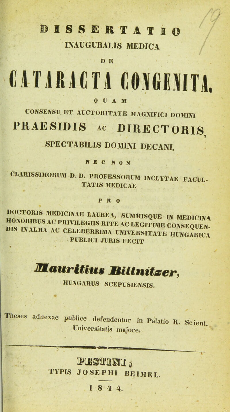 y DISSERTATI INAUGURALIS MEDICA D E «niRACTA COMEWTA. 0 u A M COINSENSU ET AUCTORITATE MAGIMFICl DOMUVI PRAESIDIS AC DIRECTORIS / ^ SPECTABILIS DOMINI DECANI, NEC NON CLARISSIMORUM D. D. PROFESSORUM IIVCLITAE FACUL- TATIS MEDICAE PRO DOCTORIS MEDICINAE LAUREA, SUTWMlSQUE IN IVIEDICINA dis^in^ai IaEgitime consequen- dis IN ALMA AC CELERERRIMA UNIVERSITATE HUNGARICA -PUBLICI JURIS FECIT MauriUus MiUnitmer, hungarus scepusiensis. / Theses adnexae publice defendentur in Palatio R. Scient Universitatis majore. IPiSSiTUSru a TYPIS JOSEPHI BEIMEL. 18 4 4.