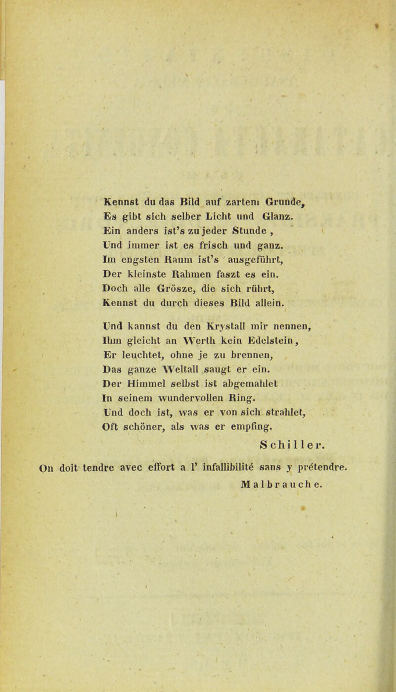 t / Kennst dii das Bild anf zartem Grunde, Es gibt sich selber Licht und Glanz. Ein anders lst’szujeder Stunde , ’ i Und iinmer ist es frisch und ganz. Ini engsten Raum ist’s ' ausgefuhrt, Der kleinste Rahinen faszt es ein. Doch alie Grosze, die sich riilirt, Kennst dii durch dieses Bild allein. Und kannst du den Kr3'stall mir nennen, Ihm glelcht an Werth kein Edelstein, Er leuchtet, ohne je zu brennen, ^ Das ganze Weltall saugt er ein. Der Hiinmel selbst ist abgeinaldet In seinein wundervollen Ring. Und doch ist, was er von sich strahlct, Oft schbner, ais was er empfing. S c h i 11 e r. On doit tendre avec cffort a 1’ infallibilitc sans y pretendre.