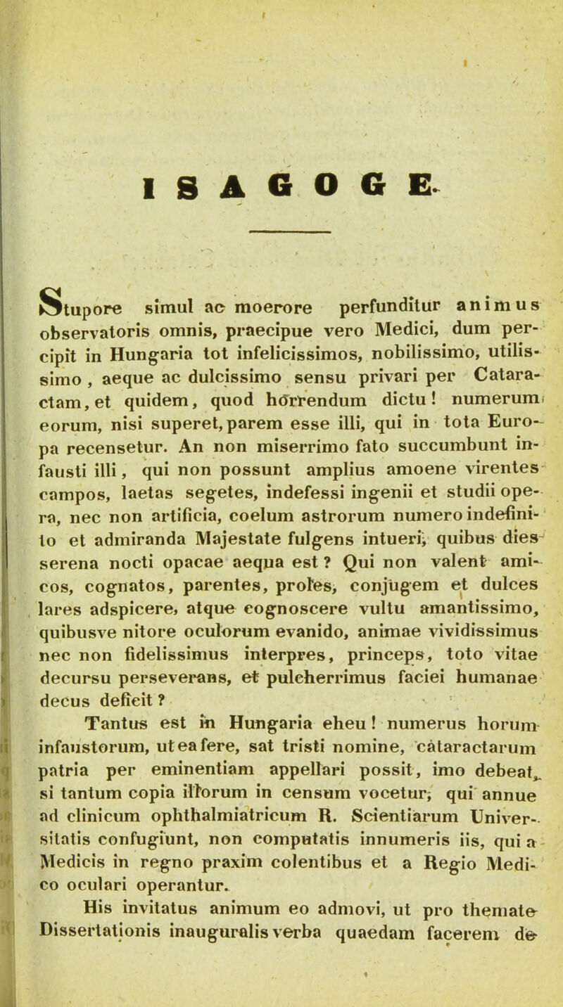 r 1 S A G O G Stupore simul ac moerore perfunditur animus observatoris omnis, praecipue vero Medici, dum per- cipit in Hungaria tot infelicissimos, nobilissimo, utilis- simo , aeque ac dulcissimo sensu privari per Catara- ctam, et quidem, quod hJrfendum dictu! numerumi eorum, nisi superet, parem esse illi, qui ^in tota Euro- pa recensetur. An non miserrimo fato succumbunt in- fausti illi, qui non possunt amplius amoene virentes- campos, laetas segetes. Indefessi ingenii et studii ope- ra, nec non artificia, coelum astrorum numero indefini- * to et admiranda Majestate fulgens intueri; quibus dies serena nocti opacae aequa est ? Qui non valent ami- cos, cognatos, parentes, protes, conjugem et dulces , lares adspicere, atque cognoscere vultu amantissimo, quibusve nitore oculorum evanido, animae vividissimus nec non fidelissimus interpres, princeps, toto vitae decursu perseverans, et pulcherrimus faciei humanae ' decus deficit ? Tantus est m Hungaria eheu ! numerus horum infaustorum, ut ea fere, sat tristi nomine, 'cataractarum patria per eminentiam appellari possit, imo debeat,, si tantum copia illorum in censum vocetur;' qui' annue ad clinicum ophthalmiatricum R. Scientiarum Univer- sitatis confugiunt, non computatis innumeris iis, quia- Medicis in regno praxim colentibus et a Regio Medi- co oculari operantur^ • His invitatus animum eo admovi, ut pro themate Dissertationis inauguralisverba quaedam facerem de-