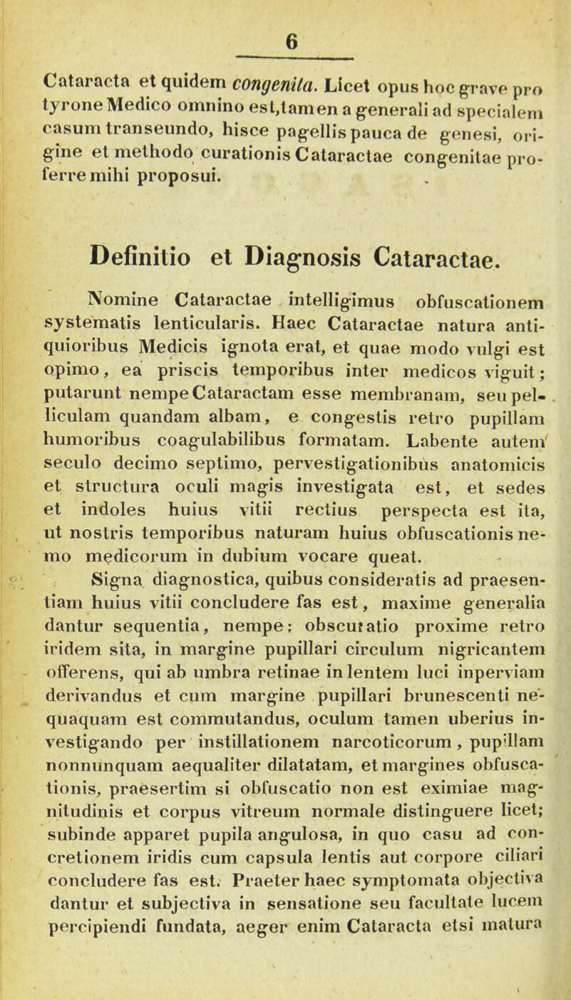 Cataractfl 6t (juidern COtigcnila. Licet opus hoc grave pro tyrone Medico omnino est,tam en a generali ad specialem casum transeundo, hisce pagellis pauca de genesi, ori- gine et methodo curationis Cataractae congenitae pro- ferre mihi proposui. Definitio et Diagnosis Cataractae. Nomine Cataractae intelligimus obfuscationem systematis lenticularis. Haec Cataractae natura anti- quioribus Medicis ignota erat, et quae modo vulgi est opimo, ea priscis temporibus inter medicos viguit; putarunt nempe Cataractam esse membranam, seupel-. liculam quandam albam, e congestis retro pupillam humoribus coagulabilibus formatam. Labente autem' seculo decimo septimo, pervestigationibus anatomicis et structura oculi magis investigata est, et sedes et indoles huius vitii rectius perspecta est ita, ut nostris temporibus naturam huius obfuscationis ne- mo medicorum in dubium vocare queat. Signa diagnostica, quibus consideratis ad praesen- tiam huius vitii concludere fas est, maxime generalia dantur sequentia, nempe: obscuiatio proxime retro iridem sita, in margine pupillari circulum nigricantem olTerens, qui ab umbra retinae in lentem luci inperviam derivandus et cum margine pupillari brunescenti ne- quaquam est commutandus, oculum tamen uberius in- vestigando per instillationem narcoticorum , pupillam nonnunquam aequaliter dilatatam, et margines obfusca- tionis, praesertim si obfuscatio non est eximiae mag- nitudinis et corpus vitreum normale distinguere licet; subinde apparet pupila angulosa, in quo casu ad con- cretionem iridis cum capsula lentis aut corpore ciliari concludere fas est. Praeter haec symptomata objecliva dantur et subjectiva in sensatione seu facultate lucem percipiendi fundata, aeger enim Cataracta etsi matura