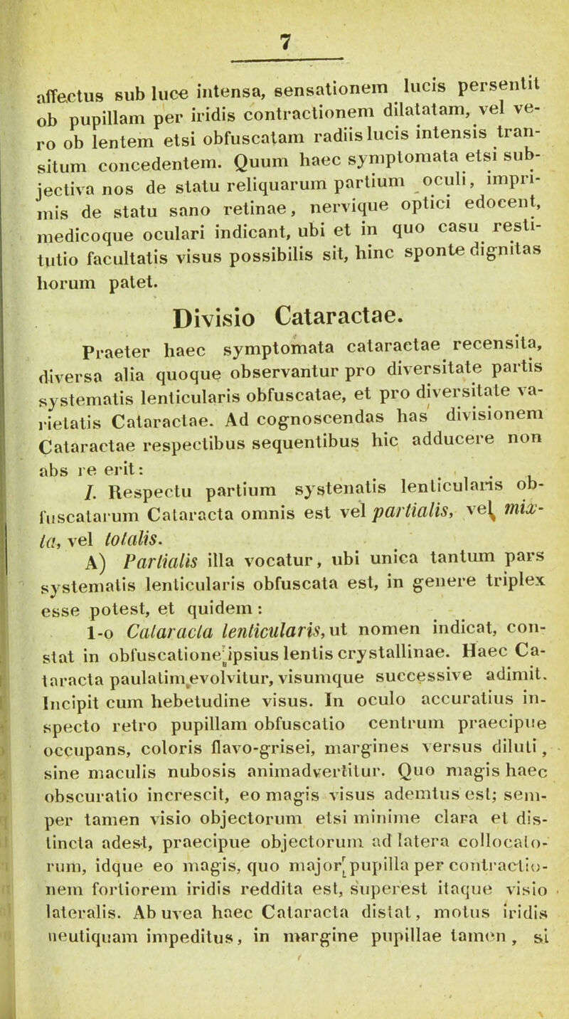 affectus sub luce intensa, sensationem lucis persentit ob pupillam per iridis contractionem dilatatam, vel ve- ro ob lentem etsi obfuscatam radiis lucis intensis tran- situm concedentem. Quum haec symptomata etsi sub- jectiva nos de statu reliquarum partium oculi, impri- mis de statu sano retinae, nervique optici edocent, inedicoque oculari indicant, ubi et in quo casu resti- tutio facultatis visus possibilis sit, hinc sponte dignitas horum patet. Divisio Cataractae. Praeter haec symptomata cataractae recensita, diversa alia quoque observantur pro diversitate partis sy stematis lenticularis obfuscatae, et pro diversitate \a- rielatis Cataractae. Ad cognoscendas has divisionem Cataractae respectibus sequentibus hic adducere non abs re erit: • i • u /. Respectu partium systenatis lenliculans ob- fiiscatarum Cataracta omnis est vel partialis, ve^ mix- ta, vel totalis. a) Partialis illa vocatur, ubi unica tantum pars systematis lenticularis obfuscata est, in genere triplex esse potest, et quidem; 1-0 Cataracta lenticularis, n\- nomen indicat, con- stat in obfuscatione/ipsius lentis crystallinae. Haec Ca- taracta paulalim,evolvitur, visumque successive adimit. Incipit cum hebetudine visus. In oculo accuratius in- specto retro pupillam obfuscalio centrum praecipue occupans, coloris flavo-grisei, margines versus diluti, sine maculis nubosis animadvertitur. Quo magis haec obscuratio increscit, eo magis visus ademtus est; seni- per tamen visio objectorum etsi minime clara et dis- tincta adest, praecipue objectorum ad latera collocato- rum, idque eo magis, quo major^pupilla per conti-actio- nem fortiorem iridis reddita est, s'uperest itaque visio lateralis. Ab uvea haec Cataracta distat, motus iridis iieutiquam impeditus, in margine pupillae tammi, si
