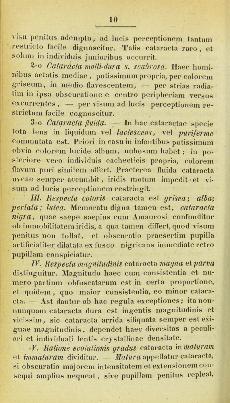 I visu penitus adempto, ad lucis perceptionem tantum ■ ■ i-eslriclo facile dignoscitur. Talis cataracta raro, et solum in individuis junioidbus occurrit. 2-0 Cataracta molli-dura s. scabrosa. Haec horni- I nibus aetatis mediae, potissimum propria, per colorem griseum, in medio flavescentem, — per strias radia- lim in ipsa obscuratione e centro peripheriam versus excurrentes, — per visum ad lucis perceptionem re- strictum facile cognoscitur. I 3-0 Cataracta fluida. — In hac cataractae specie j tota lens in liquidum vel lactescens, vel puriferme i commutata est. Prioid in casu in infantibus potissimum I obvia colorem lucide album, nubosmn habet ; in po- ! steriore vero individuis cachecticis propria, colorem flavum puri similem oiTert. Praeterea fluida cataracta uveae semper accumbit, iridis motum impedit»et vi- sum ad lucis perceptionem restringit. ///. Respectu coloris catai-acta est grisea', alba; perlata’, lutea. Memoratu digna tamen est, cataracta nigra, quae saepe saepius cum Amaurosi confunditur ob immobilitatem iridis, a qua tamen differt, quod visum penitus non tollat, et obscuratio praesertim pupilla artificialiter dilatata ex fusco nigricans immediate retro pupillam conspiciatur. IV. Respectu magnitudinis cataracta magna et parva distinguitur. Magnitudo haec cum consistentia et nu- mero partium obfuscatarum est in certa proportione, et quidem , quo maior consistentia, eo minor catara- cta. — Ast dantur ab hac regula exceptiones,* itanon- nunquam cataracta dura est ingentis magnitudinis et vicissim, sic cataracta arrida siliquata semper est exi- guae magnitudinis, dependet haec div^ersitas a peculi- ari et individuali lentis crystallinae densitate. •V. Ratione evolutionis gradus cataracta \nmaturam et immaturam dividitur. — ilfflYw/YZ appellatur cataracta, si obscuratio majorem intensitatem et extensionem con- sequi amplius nequeat, siv e pupillam penitus repleat.