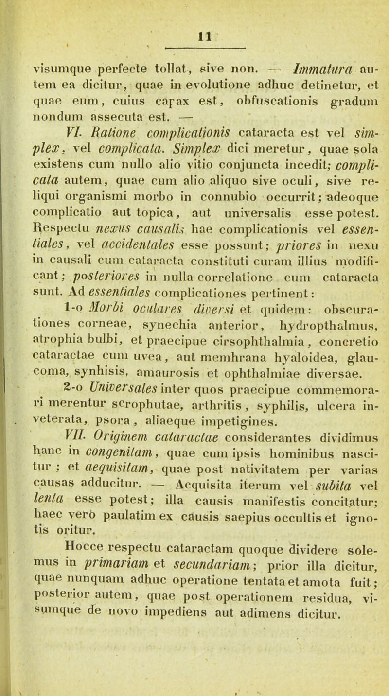 visumque perfecte tolint, sive non. — Immatura au- tem ea dicitur, quae in evolutione adhuc detinetur, <^t quae eum, cuius capax est, obfuscationis gradum nondum assecuta est. — VL Ratione complicationis cataracta est vel sim- plex, vel complicata. Simplex dici meretur, quae sola existens cum nullo alio vitio conjuncta incedit; compli- cata autem, quae cum alio aliquo sive oculi, sive re- liqui organismi morbo in connubio occurrit; ^deoque complicatio aut topica, aut universalis esse potest. Respectu nexus causalu hae complicationis vel essen- tiales, vel accidentales esse possunt; priores in nexu in causali cum cataracta constituti curam illius niodifi- cant; posteriores in nulla correlatione cum cataracta sunt. Ad essentiales complicationes perlinent: 1-0 Morbi oculares dirersi oi quidem: obscura- tiones corneae, synechia anterior, hydropthalmus, ati^ophia bulbi, et praecipue cirsophthalniia , concretio cataractae cum uvea, aut membrana hyaloidea, glau- coma, synhisis, amaurosis et Ophthalmiae diversae. 2^-0 Universales iniev quos praecipue commemora- ri merentur sCrophutae, arthritis , syphilis, ulcera in- veterata, psoi’a , aliaeque impetigines. VII. Originem cataractae considerantes dividimus , hanc in congenitam, quae cum ipsis hominibus nasci- tur ; et aeguisitam, quae post nativitatem per varias causas adducitur. — Acquisita iterum vel subita vel lenta esse potest; illa causis manifestis concitatur; haec verb paulatim ex causis saepius occultis et igno- tis oritur. Hocce respectu cataractam quoque dividere sole- mus in primariam et secundariam; prior illa dicitur, quae nunquam adhuc operatione tentataet amota fuit; I posterior autem, quae post operationem residua, vi- i sumque de novo impediens aut adimens dicitur. i