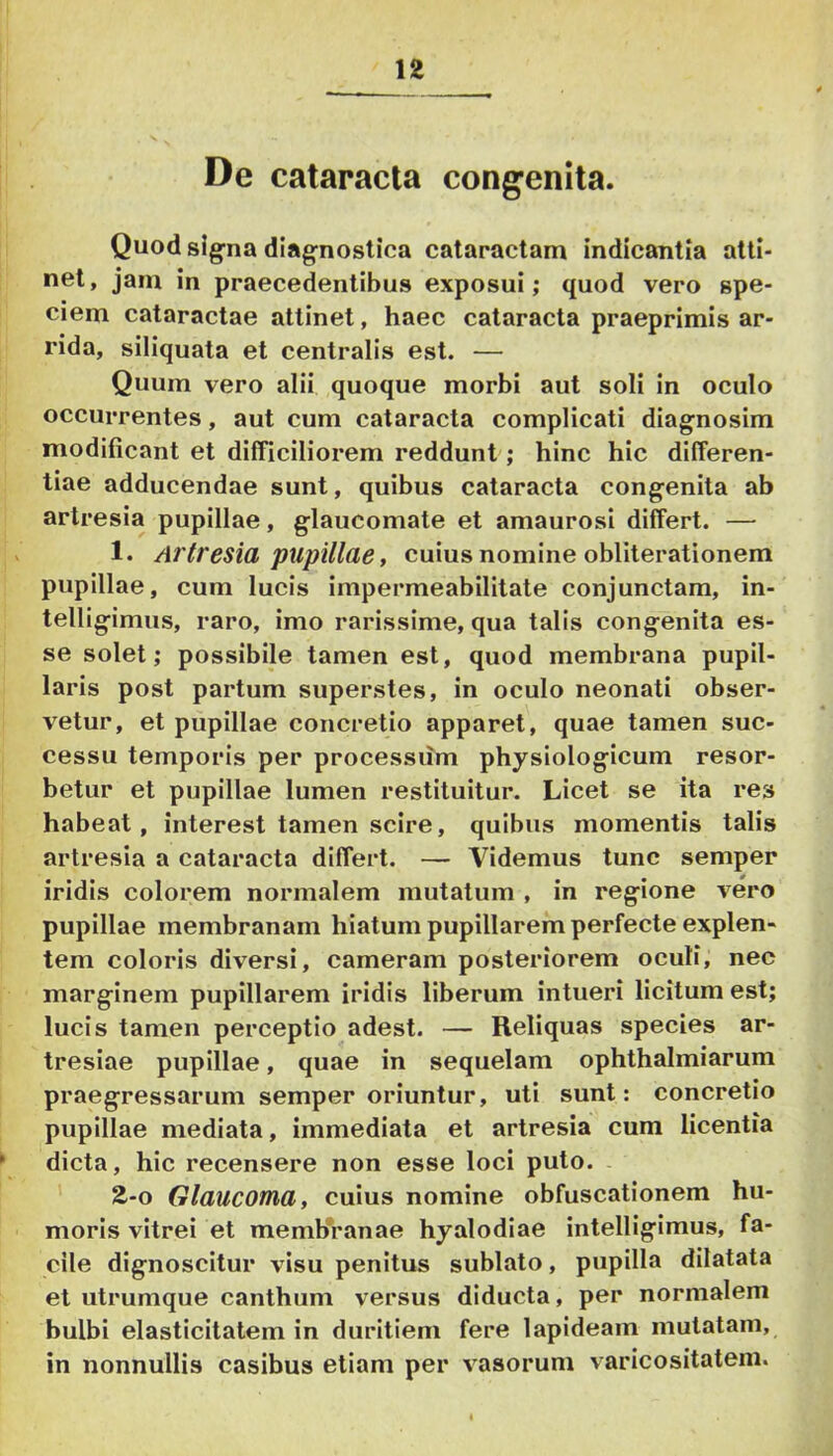 De cataracta congenita. Quod signa diagnostica cataractam indicantia atti- net, jam in praecedentibus exposui; quod vero spe- ciem cataractae attinet, haec cataracta praeprimis ar- rida, siliquata et centralis est. — Quum vero alii quoque morbi aut soli in oculo occurrentes, aut cum cataracta complicati diagnosim modificant et difficiliorem reddunt; hinc hic differen- tiae adducendae sunt, quibus cataracta congenita ab artresia pupillae, glaucomate et amaurosi differt. — 1. Artresia pupillae, cuius nomine obliterationem pupillae, cum lucis impermeabilitate conjunctam, in- telligimus, raro, imo rarissime, qua talis congenita es- se solet; possibile tamen est, quod membrana pupil- laris post partum superstes, in oculo neonati obser- vetur, et pupillae concretio apparet, quae tamen suc- cessu temporis per processum physiologicum resor- betur et pupillae lumen restituitur. Licet se ita res habeat, interest tamen scire, quibus momentis talis artresia a cataracta differt. — Videmus tunc semper iridis colorem normalem mutatum , in regione vero pupillae membranam hiatum pupillarem perfecte explen- tem coloris diversi, cameram posteriorem oculi, nec marginem pupillarem iridis liberum intueri licitum est; lucis tamen perceptio adest. — Reliquas species ar- tresiae pupillae, quae in sequelam ophthalmiarum praegressarum semper oriuntur, uti sunt: concretio pupillae mediata, immediata et artresia cum licentia * dicta, hic recensere non esse loci puto. . 2-0 Glaucoma, cuius nomine obfuscationem hu- moris vitrei et memb*ranae hyalodiae intelligimus, fa- cile dignoscitur visu penitus sublato, pupilla dilatata et utrumque canthum versus diducta, per normalem bulbi elasticitatem in duritiem fere lapideam mutatam, in nonnullis casibus etiam per vasorum varicositatem.