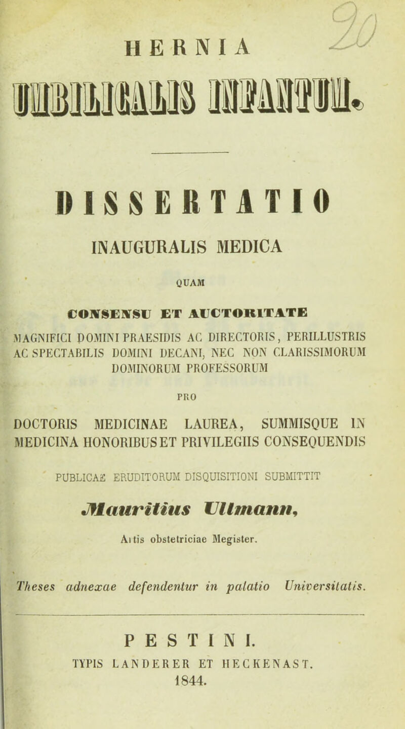 hernia «iSSERTlTIO INAUGURALIS MEDICA ’ QUAM COlVSENfSU ET AECTORITATE MAGNIFICI DOMINI PRAESIDIS AC DIRECTORIS, PERILLUSTRIS AC SPECTABILIS DOMINI DECANI, NEC NON CLARISSIMORUM DOMINORUM PROFESSORUM PRO DOCTORIS MEDICINAE LAUREA, SUMMISQUE IN MEDICINA HONORIBUS ET PRIVILEGIIS CONSEQUENDIS PUBLICAE ERUDITORUM DISQUISITIONI SUBMITTIT Jflauritius Ullmann^ Altis obstetriciae 3Iegister. Theses adnexae defendentur in palatio Universitatis. P E S T I N I. TYPIS LANDERER ET HECKENAST. 1844.