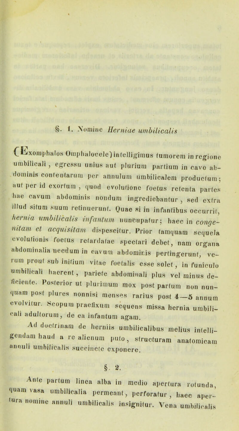 C^^^xoiuphulos OmijhaloceJelinfelljoiiiius (umorem in regione umbilicali, egressu unius aut plurium partium in cavo ab- dominis contentarum per annulum umbilicalem produc(um; aut per id exortum , quod evolutione foetus retenta partes liae cavum abdominis nondum ingrediebantur , sed extra illud situm suum retinuerunt. Quae si in infantibus occurrit, hernia umbilicalis infantum nuncupatur; haec in conge- nitam et acquisitam dispescitur. Prior tamquam sequela evolutionis foetus retardatae spectari debet, nam organa abdominalia necdum in cavum abdominis pertingerunt, ve- rum prout sub initium vitae foetalis esse solet, in funiculo umbilicali haerent, pariete abdominali plus vel minus de- ficiente. Posterior ut plurimum mox post partum non nun- quam post plures nonnisi menses rarius post 4—6 annum evolvitur. Acopum praefixum sequens missa hernia umbili- cali adultorum, de ea infantum agam. Ad doctrinam de herniis umbilicalibus melius intelli- gendamhaud a re alienum puto, structuram anatomicam Jinnuli umbilicali.s succincte exponere. §■ 2. Ante partum linea alba in medio apertura rotunda, quam vasa umbilicalia permeant, perforatur , haec aper- <ura nomine annuli umbilicalis insignitur. Vena umbilicalis