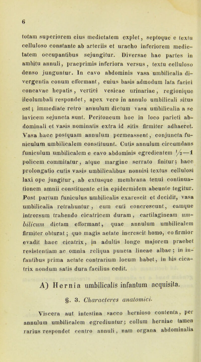 totam superiorem eius medietatem explet, septoque e textu celluloso constante ab arteriis et uracho inferiorem medie- tatem occupantibus sejungitur. Diversae hae partes in ambitu annuli, praeprimis inferiora versus, textu celluloso denso junguntur. In cavo abdominis vasa umbilicalia di- vergentia conum elTormant, cuius basis admodum lata faciei concavae hepatis, vertici vesicae urinariae, regionique ileolumbali respondet, apex vero in annulo umbilicali situs est; immediate retro annulum dictum vasa umbilicalia a se invicem sejuncta sunt. Peritoneum hoc in loco parieti ab- dominali et vasis nominatis extra id silis firmiter adhaeret. Vasa haec postquam annulum perraeassent, conjuncta fu- niculum umbilicalem constituunt. Cutis annulum circumdans funiculum umbilicalem e cavo abdominis egredientem ^/^—1 policem commitatur, atque margine serrato finitur*, haec prolongatio cutis vasis umbilicalibus nonnisi textus cellulosi laxi ope jungitur, ab extusque membrana tenui continua- tionem amnii constituente et in epidermidem abeunle tegitur. Post partum funiculus umbilicalis exarescit et decidit, vasa umbilicalia retrahuntur, cum cuti concrescunt, eamque introrsum trahendo cicatricem duram, cartilagineam um- hilicum dictam elTormant, quae annulum umbilicalem firmiter obturat; quo magis aetate increscit homo, eo firmior evadit haec cicatrix, jn adultis longe majorem praebet resistentiam ac omnia reliqua puncta lineae albae ; in in- fantibus prima aetate contrarium locum habet, in his cica- trix nondum satis dura facilius cedit. A) Hernia umbilicalis infantum acquisita. §. 3. Characteres anatomici- Viscera aut intestina sacco hernioso contenta, per annulum umbilicalem egrediuntur; collum herniae tamen rarius respondet centro annuli, nam organa abdominalia