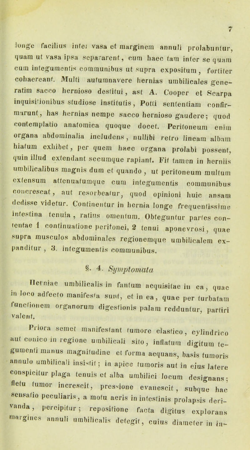 iuiiffc facilius inte/ vasa et marginem annuli proJabunfur, quam ut vasa ipsa separarent, eum haee tam inter sequam cum integumentis communibus ut supra expositum , fortiter coliaereant. Multi autumnavere hernias umbilicales gcne- ratim sacco hernioso destitui, ast A. Cooper et Scarpa inquisitionibus studiose institutis, Potti sententiam confir- marunt, has hernias nempe sacco hernioso gaudere; quod contemplatio anatomica quoque docet. Peritoneum enim organa abdominalia includens , nullibi retro lineam albam hiatum exhibet, per quem hacc organa prolabi possent, quin illud extendant secumque rapiant. Fit tamen in herniis umbilicalibus magnis dum et quando, ut peritoneum multum extensum attenuatumque cum integumentis communibus concrescat, aut resorbeatur, quod opinioni huic ansam dedisse videtur. Continentur in hernia longe frequentissime intestina tenuia , ratius omentum. Obteguntur paries con- tentae 1 continuatione peritonei, 2 tenui aponevrosi, quae supra musculos abdominales regionemque umbilicalem ex- jianditur , 3. integumentis communibus. 4. Symptomata ileiniae umbilicalis in fantum acquisitae in ea, quae i.i looo «dfeoto maniresl» sui.l, et In ea, ,n„e per turbata,,, runclionem organorum ,Iigcslionis palam rcMunlur, partiri Valent. Priora semet manifestant tumore elastico, cylindrico aut conico in regione umbilicali sito, inflatum digitum te- gumenti manus magnitudine et forma aequans, basis tumoris annulo umbilicali insistit; in apice tumoris aut in eius latere conspicitur plaga tenuis et alba umbilici locum designans; fletu tumor increscit, pressione evanescit, subque hac’ sensatio peculiaris, a motu aeris in intestinis prolapsis deri- vanda, percipitur; repositione facta digitus explorans •«•gn.es annuli umbilicalis detegit, cuius diameter in in-