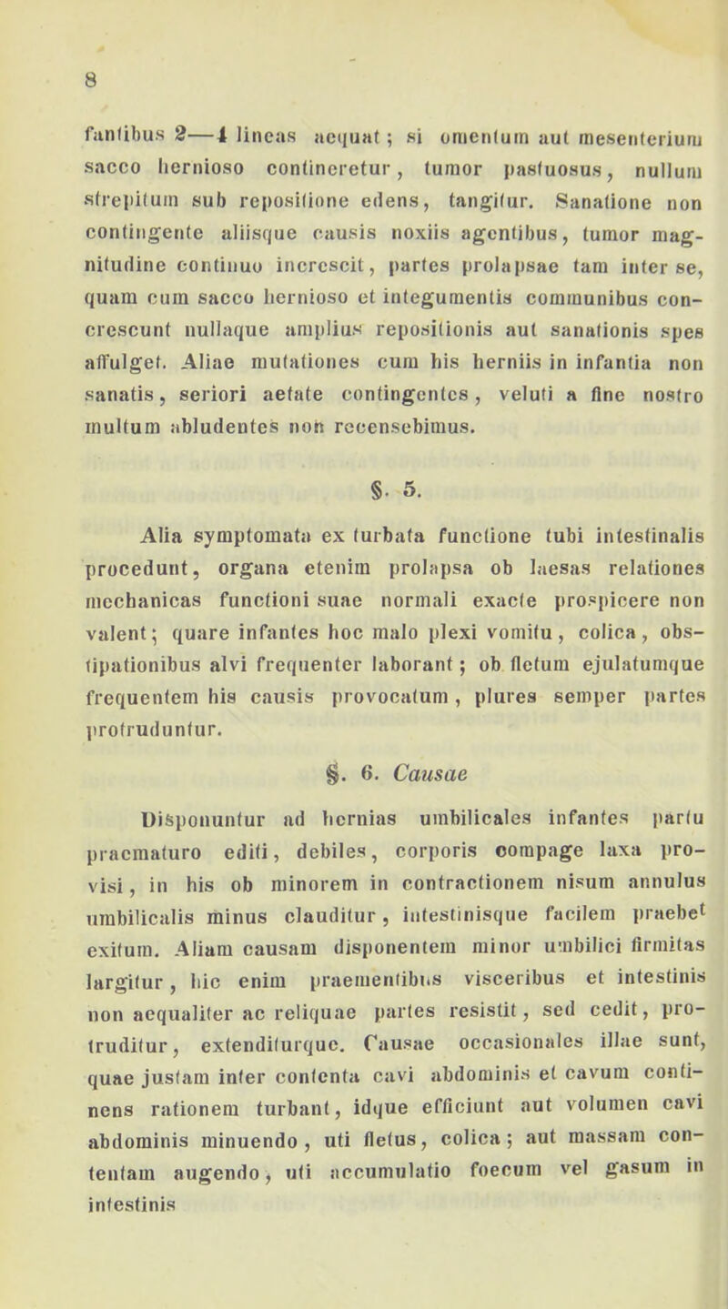 fiinlibus 2—4 lineas aequat; si omentum aut mesenterium sacco liernioso contineretur, tumor pastuosu.s, nullum strepitum sub repositione edens, tangitur. Sanatione non contingente aliisqiie causis noxiis agentibus, tumor mag- nitudine continuo increscit, partes prolapsae tam inter se, quam cum sacco hernioso et integumentis communibus con- crescunt nullaque amplius repositionis aut sanationis spes affulget. Aliae mutationes cura his herniis in infantia non sanatis, seriori aetate contingentes, veluti a flne nostro multum abludentes non recensebimus. §. 5. Alia symptomata ex turbata functione tubi intestinalis procedunt, organa etenim prolapsa ob laesas relationes mechanicas functioni suae normali exacte prospicere non valent; quare infantes hoc malo plexi vomitu, colica, obs- tipationibus alvi frequenter laborant; ob fletum ejulatumque frequentem his causis provocatum, plures semper partes ]irofruduntur. §. 6. Causae Uisponuntur ad hernias umbilicales infantes partu praematuro editi, debiles, corporis compage laxa pro- visi, in his ob minorem in contractionem nisum annulus umbilicalis minus clauditur, intestinisqiie facilem praebet exitum. Aliam causam disponentem minor umbilici firmitas largitur, hic enim praementibits visceribus et intestinis non aequaliter ac reliquae partes resistit, sed cedit, pro- truditur, extenditurque. Causae occasionales illae sunt, quae justam inter contenta cavi abdominis et cavum conti- nens rationem turbant, idque efficiunt aut volumen cavi abdominis minuendo, uti fletus, colica; aut massam con- tentam augendo, uti accumulatio foecum vel gasum in intestinis