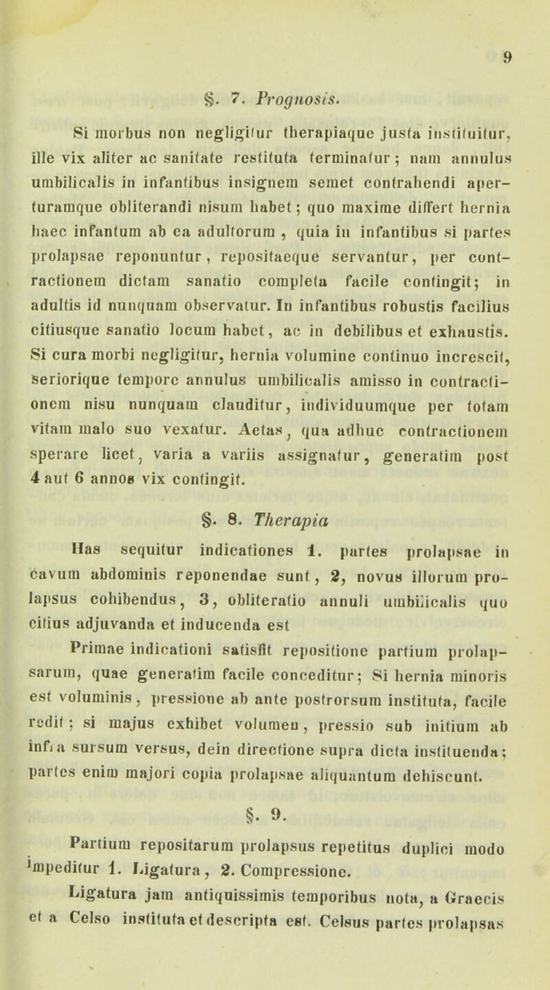 8. 7. Prognosis. Si morbus non negligitur fherapiaque justa ins(i(ui(ur, ille vix aliter ac sanitate restituta terminatur; nam annulus umbilicalis in infantibus insignem semet contrahendi aper- turamque obliterandi nisum habet; quo maxime differt hernia haec inPantum ab ea adultorum , quia in infantibus si partes prolapsae reponuntur, repositaeque servantur, per cont- ractionem dictam sanatio completa facile contingit; in adultis id nunquam observatur. In infantibus robustis facilius citiusque sanatio locum habet, ac in debilibus et exhaustis. Si cura morbi negligitur, hernia volumine continuo increscit, seriorique tempore annulus umbilicalis amisso in contracti- oncm nisu nunquam clauditur, individuumque per totam vitam malo suo vexatur. Aetas ^ qua adhuc contractionem sperare licet^ varia a variis assignatur, generatim post 4 aut 6 annOB vix contingit. §. 8. Therapia Has sequitur indicationes 1. partes prolapsae in cavum abdominis reponendae sunt, 2, novus illorum pro- lapsus cohibendus, 3, obliteratio annuli umbilicalis quo citius adjuvanda et inducenda est Primae indicationi satisfit repositione partium prolap- sarum, quae generatim facile conceditur; 8i hernia minoris est voluminis, pressione ab ante postrorsum instituta, facile redit; si majus exhibet volumen, pressio sub initium ab infia sursum versus, dein directione supra dicta instituenda; partes enim majori copia prolapsae aliquantum dehiscunt. §. 9. Partium repositarum prolapsus repetitus duplici modo *mpeditur 1. Ligatura, 2. Compressione. Ligatura jam antiquissimis temporibus nota, a Graecis et a Celso instituta et descripta est. Celsus partes prolapsas