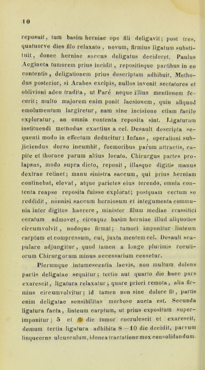 reposuit, tura bjisira herniae ope tili deligavit; post Ires, quatuorve dies filo relaxato , iiovuui, firraius ligatura substi- tuit, donec herniae saccus deligatus decideret. Paulus Acgineta tuniorein prius incidit, repositisque partibus in eo contentis, deligationem prius descriptam adhibuit. Metho- dus posterior, si Arabes excipis, nullos invenit sectatores et oblivioni adeo tradita, ut Pare neque illius mentionem fe- cerit; multo majorem enim ponit laesionem, quin aliquod emolumentum largiretur, nam sine incisione etiam facile exploratur, an omnia contenta reposita sint. Idgaturam instituendi methodus exactius a cel. Desault descripta se- quenti modo in effectum deducitur : Infans , operationi sub- jiciendus dorso incumbit^ foemoribus parum attractis, ca- pite et thorace parum altius locato. Chirurgus partes pro- lapsas, modo supra dicto, reponit, illasque digitis manus dextrae retinet; manu sinistra saccum, qui prius herniam continebat, elevat, atque parietes eius terendo, omnia con- tenta reapse reposita fuisse explorat; postquam certum se reddidit, nonnisi saccum herniosum et integumenta commu- nia inter digitos haerere , minister filum mediae crassitici ceratum admovet, circaque basim herniae illud aliquoties circumvolvit, nodoque firmat; tumori imponitur linteum carptum et compressum, cui, juxta mentem cel. Desault sca- pulare adjungitur, quod tamen a Iunge plurimis recuti- orum Chirurgorum minus necessarium censetur. Plerumque intumescentia laevis, non multum dolens partis deligatae sequitur; tertio aut quarto die haec pars exarescit, ligatura relaxatur; quare priori remota, alia fir- raius circumvolvitur; id tamen non sine dolore fit, partis enim deligatae sensibilitas morbose aucta est. Secunda ligatura facta, linteum carptum, ut prius expositum super- imponitur ; 5 et iH die tumor cocrulescit et exarescit, demum tertia ligatura adhibita 8—10 dic decidit, parvum linqueerns ulcusculum, idonea tractatione mox consolidandum.