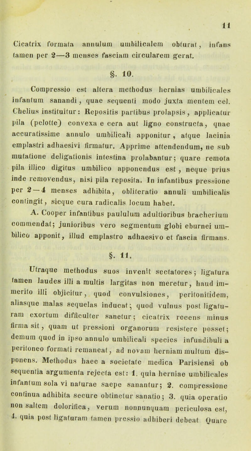 Cicatrix funiiatn aniiulum umbilicalem obturat, infaii» tamen per 2—3 menses fasciam circularem gerat, §. 10. Compressio est altera methodus hernias umbilicales infantum sanandi, quae sequenti modo juxta mentem cel. Chelius instituitur : Repositis partibus prolapsis, applicatur pila (pelotte) convexa e cera aut ligno constructa, qnae accuratissime annulo umbilicali apponitur, atque lacinia emplastri adhaesivi firmatur. Apprime attendendum, ne sub mutatione deligationis intestina prolabantur; quare remota pila illico digitus umbilico apponendus est , neque prius inde removendus, nisi pila reposita. In infantibus pressione per 2 4 menses adhibita, obliteratio annuli umbilicalis contingit, sicque cura radicalis locum habet. A. Cooper infantibus paululum adultioribus bracherium commendat; junioribus vero segmentum globi eburnei um- bilico apponit, illud emplastro adhaesivo et fascia firmans. §. 11. Ufraque methodus suos invenit sectatores; ligatura tamen laudes illi a multis largitas non meretur, haud im- merito illi objicitur, quod convulsiones, peritonitidem, aliasque malas sequelas inducat’ quod vulnus post ligatu- ram exortum difficulter sanetur; cicatrix recens minus fiima sit, quam ut pressioni organorum resistere [losset; demum quod in ipso annulo umbilicali species infundibuli a peritoneo formati remaneat, ad novam herniam multum dis- ponens. Methodus haec a societate medica Parisiensi ob sequentia argumenta rejecta est: 1. quia herniae umbilicales infantum sola vi naturae saepe sanantur; 2. compressione continua adhibita secure obtinetur sanatio; 3. quia operatio non saltem doloritica, verum nonnunquam periculosa est, 4- quia post ligaturam tamen pressio adhiberi debeat Quare