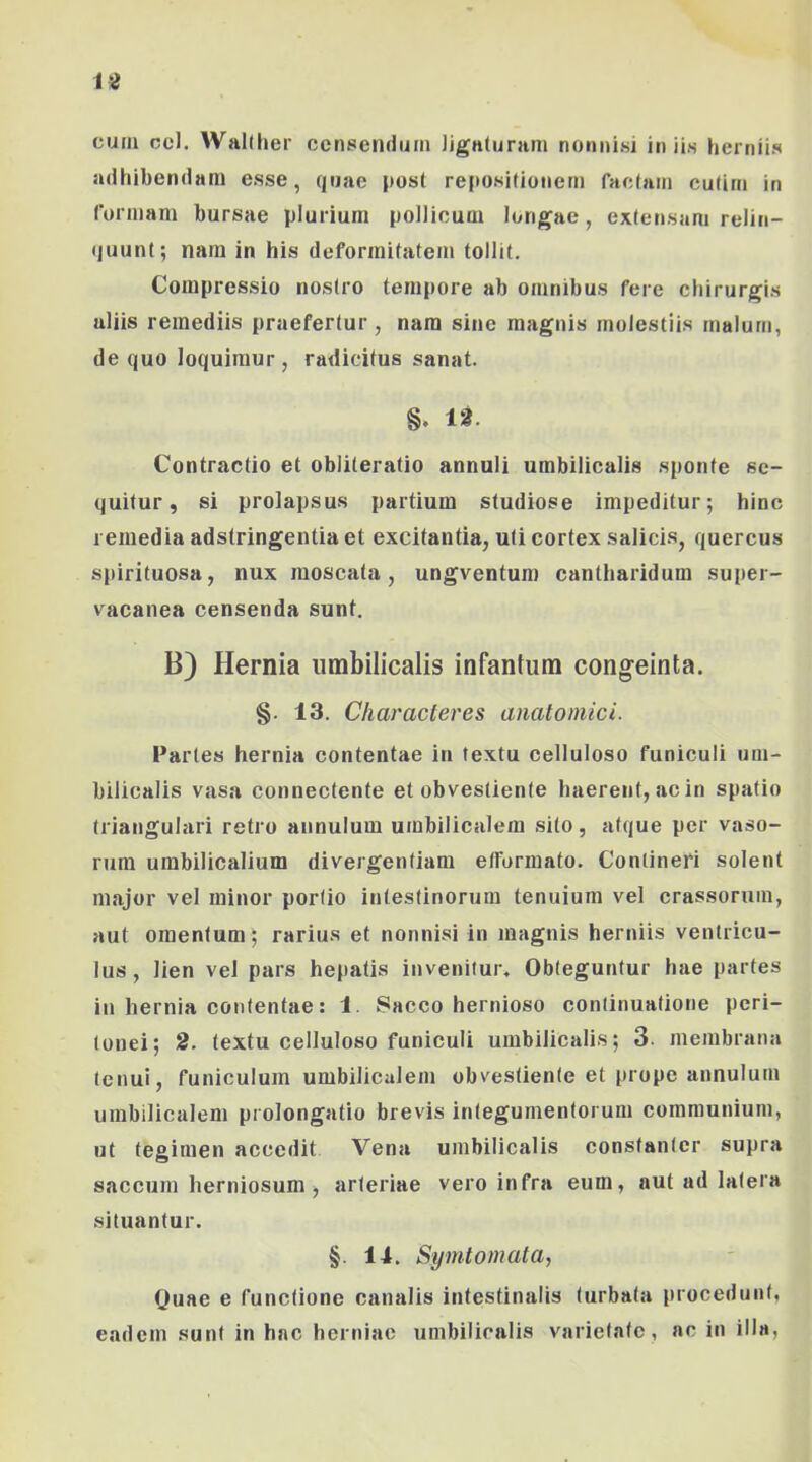 cura ccl. WaKlier censendum Jignturam nonnisi iniis herniis adhibendam esse, quae post reposifionern factam cutim in formam bursae plurium pollicum longae, extensam relin- (juunt; nara iti his deformitatem tollit. Compressio nostro tempore ab omnibus fere chirurgis aliis remediis praefertur, nara sine magnis molestiis malum, de quo loquimur, radicitus sanat. 12. Contractio et obliteratio annuli umbilicalis sponte se- quitur, si prolapsus partium studiose impeditur; hinc remedia adstringentia et excitantia, uti cortex salicis, quercus spirituosa, nux moscata, ungventum cantharidum super- vacanea censenda sunt. B) Hernia umbilicalis infantum congeinta. §. 13. Characteres anatomici. Partes hernia contentae in textu celluloso funiculi um- bilicalis vasa connectente et obvestiente haerent, ac in spatio triangulari retro annulum umbilicalem sito, atque per vaso- rum umbilicalium divergentiam elformato. Contineri solent major vel minor porlio intestinorum tenuium vel crassorum, aut omentum ; rarius et nonnisi in magnis herniis ventricu- lus , lien vel pars hepatis invenitur. Obteguntur hae partes in hernia contentae: 1. Sacco hernioso continuatione peri- tonei; 2. textu celluloso funiculi umbilicalis; 3. membrana tenui, funiculum umbilicalem obvestiente et prope annulum umbilicalem prolongatio brevis integumentorum communium, ut tegimen accedit Vena umbilicalis constanter supra saccum herniosum, arteriae vero infra eum, aut ad latera situantur. §. 14. Symtomata, Quae e functione canalis intestinalis turbata procedunt, eadem sunt in hac herniae umbilicalis varietate , nc in illa,