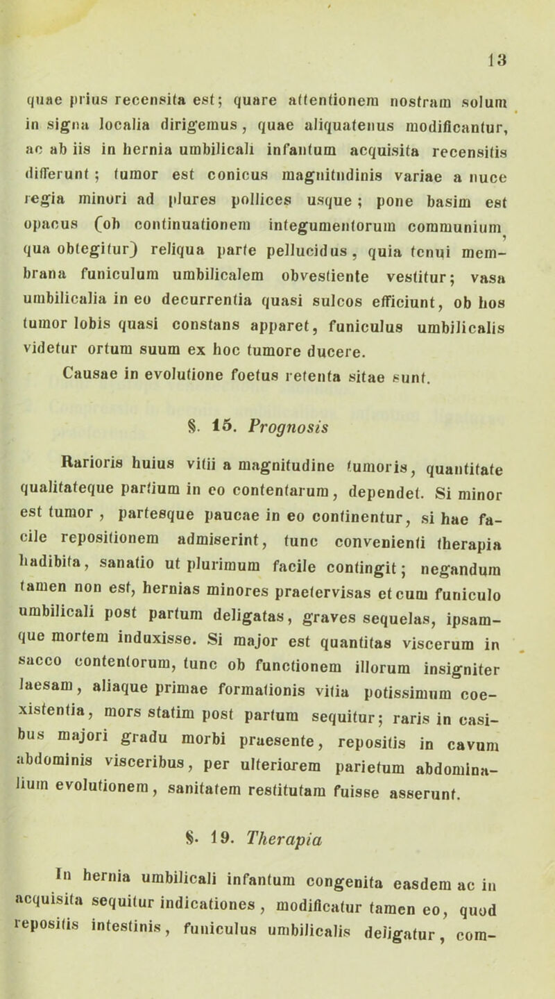 quae |)iius recensita est; quare attentionem nostram solum in signa localia dirigemus , quae aliquatenus modificantur, ac ab iis in hernia umbilicali infantum acquisita recensitis differunt ; tumor est conicus magnitudinis variae a nuce regia minori ad plures pollices usque; pone basim est opacus (^ob continuationem integumentorum communium qua obtegitur) reliqua parte pellucidus, quia tenui mem- brana funiculum umbilicalem obvestienle vestitur; vasa umbilicalia in eo decurrentia quasi sulcos efficiunt, ob hos tumor lobis quasi constans apparet, funiculus umbilicalis videtur ortura suum ex hoc tumore ducere. Causae in evolutione foetus retenta sitae sunt. §. 16. Prognosis Rarioris huius vitii a magnitudine tumoris, quantitate qualitateque partium in co contentarum, dependet. Si minor est tumor , partesque paucae in eo continentur, .si hae fa- cile repositionem admiserint, tunc convenienti therapia hadibita, sanatio ut plurimum facile contingit; negandum tamen non est, hernias minores praetervisas et cum funiculo umbilicali post partum deligatas, graves sequelas, ipsam- que mortem induxisse. Si major est quantitas viscerum in sacco contentorum, tunc ob functionem illorum insigniter laesam, aliaque primae formationis vitia potis.simum coe- xistentia, mors sfatim post partum sequitur; raris in casi- bus majori gradu morbi praesente, repositis in cavum abdominis visceribus, per ulteriorem parietum abdomina- lium evolutionem, sanitatem restitutam fuisse asserunt. §. 19. Therapia In hernia umbilicali infantum congenita easdem ac in acquisita sequitur indicationes , modificatur tamen eo, quod repositis intestinis, funiculus umbilicalis deligatur, cora-