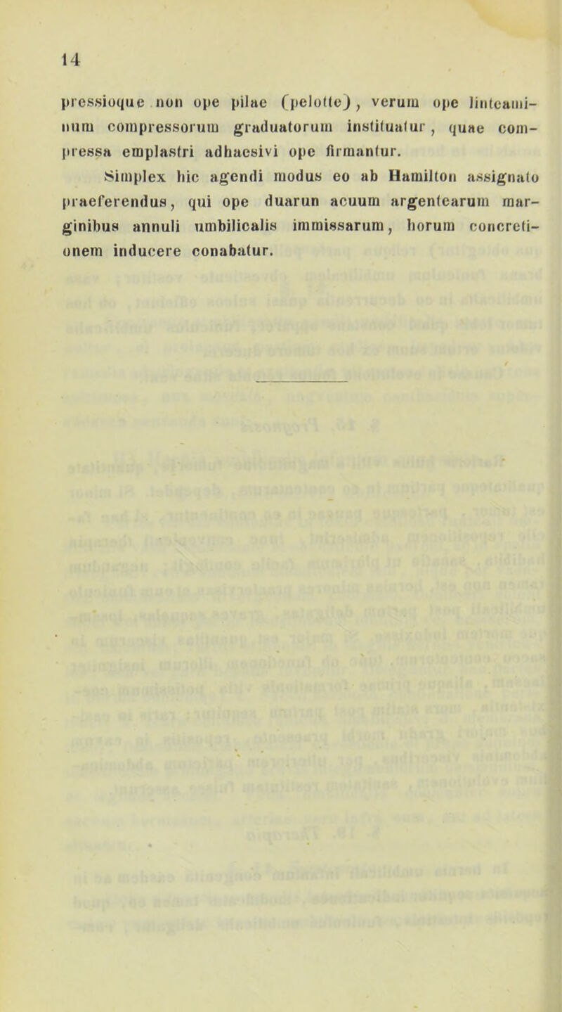 prcs.sioqiie non ope pilae (peloUeJ, verum ope linteami- num compressorum graduatorum instituatur, quae com- pressa emplastri adhaesivi ope firmantur, Simplex hic agendi modus eo ab Hamilton assignatu praeferendus, qui ope duarun acuum argentearum mar- ginibus annuli umbilicalis immissarum, horum concreti- onem inducere conabatur.