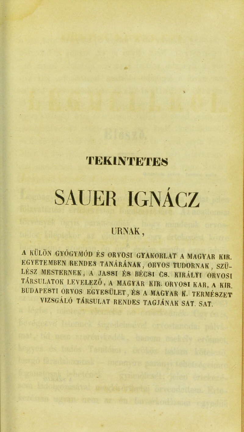 TEKINTETES SAUER IGNÁCZ URNÁK, \ A KÜLÖN GYÓGYMÓD ÉS ORVOSI GYAKORLAT A MAGYAR KIR. EGYETEMBEN RENDES TANÁRÁNAK, ORVOS TUDORNAK, SZÜ- LÉSZ MESTERNEK, A JASSI ÉS BÉCSI CS. KIRÁLYI ORVOSI TÁRSULATOK LEVELEZŐ, A MAGYAR KIR. ORVOSI KAR, A KIR. BUDAPESTI ORVOS EGYESÜLET, ÉS A MAGYAR K. TERMÉSZET VIZSGÁLÓ TÁRSULAT RENDES TAGJÁNAK SAT. SAT. I