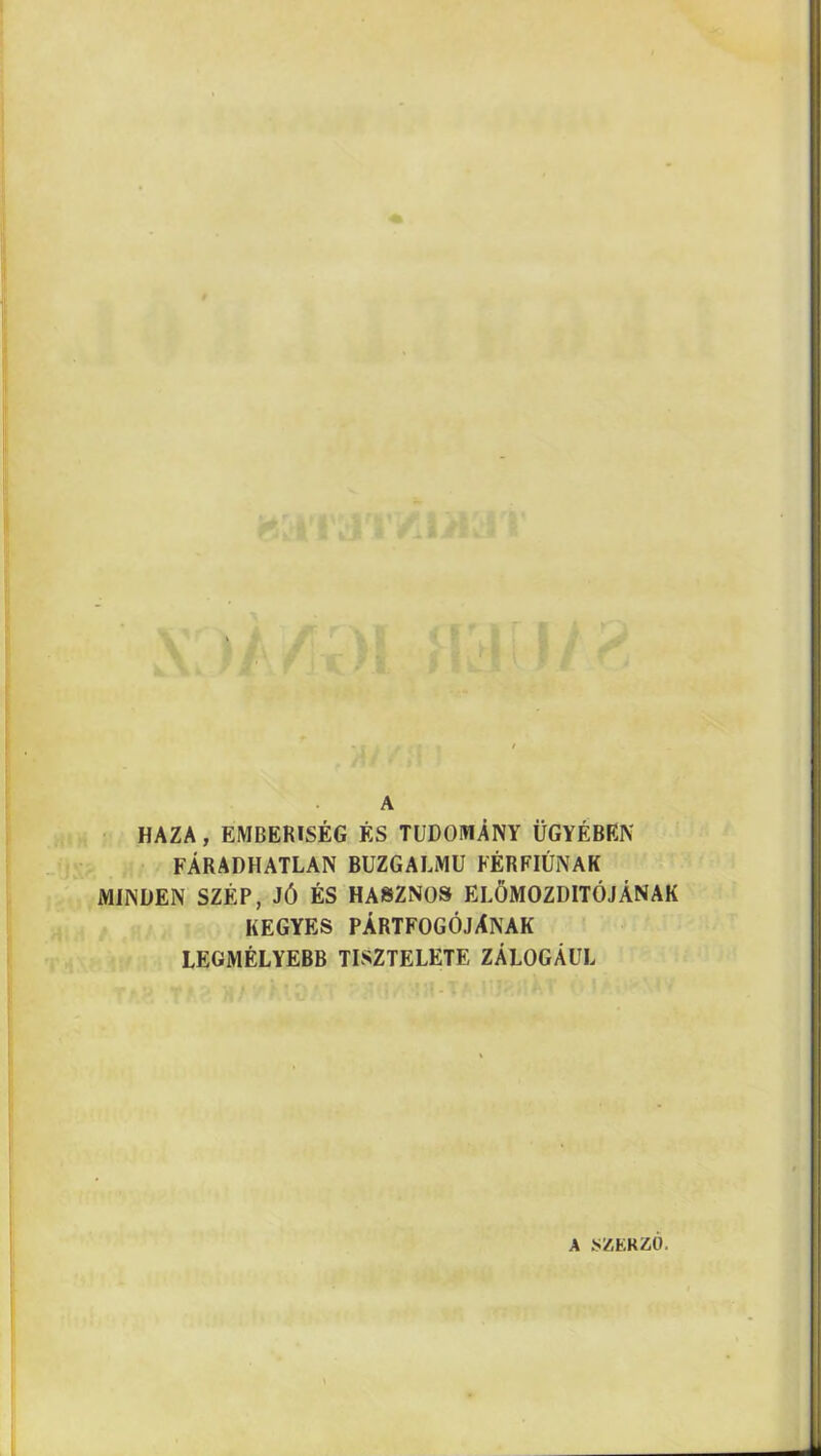 A HAZA, EMBERISÉG ÉS TUDOMÁNY ÜGYÉBEN FÁRADHATLAN BUZGALMU FÉRFIÚNAK MINDEN SZÉP, JÓ ÉS HASZNOS ELŐMOZDÍTÓJÁNAK KEGYES PÁRTFOGÓJÁNAK LEGMÉLYEBB TISZTELETE ZÁLOGÁUL A SZERZŐ.