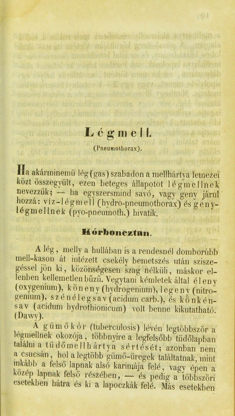 (Pneumothorax). Ha akárminemü lég(gas) szabadon a mellhártva lemezei közt összegyűlt, ezen beteges állapotot légmellnek nevepük; — ha egyszersmind savó, vagy geny járul hozzá: víz-légmell (hydro-pneurnothorax) és gén y- légmellnek (pyo-pneumoth.) hivatik. Uórboiiczfaii. A lég, melly a hullában is a rendesnél domborúbb mell-kason át iutézett csekély bemetszés után szisze- géssel jön ki, közönségesen szag nélküli, máskor el- lenben kellemetlen bűzű. Vegytani kémletek által éleny (oxygenium), köneny (hydrogenium), legeny (nitro- genium), szénélegsav (acidum carb.), és kőnkén- sav (acidum bydrothionicum) volt benne kikutatható (Dawy). A g ü m ő k ó r (tuberciilosis) lévén legtöbbször a egmellnek okozója, többnyire a legfelsőbbtüdőlapban alalni a tű dőlne 11 h ártya sértését; azonban nem a csúcsán hol a legtöbb giimő-üregek találtatnak, mint inkább a felső lapnak alsó karimája felé, vagy énen a közép lapnak fekő .észében, - és pedig a többszöri esetekben hatra és ki a lapoczkák felé. Más esetekben