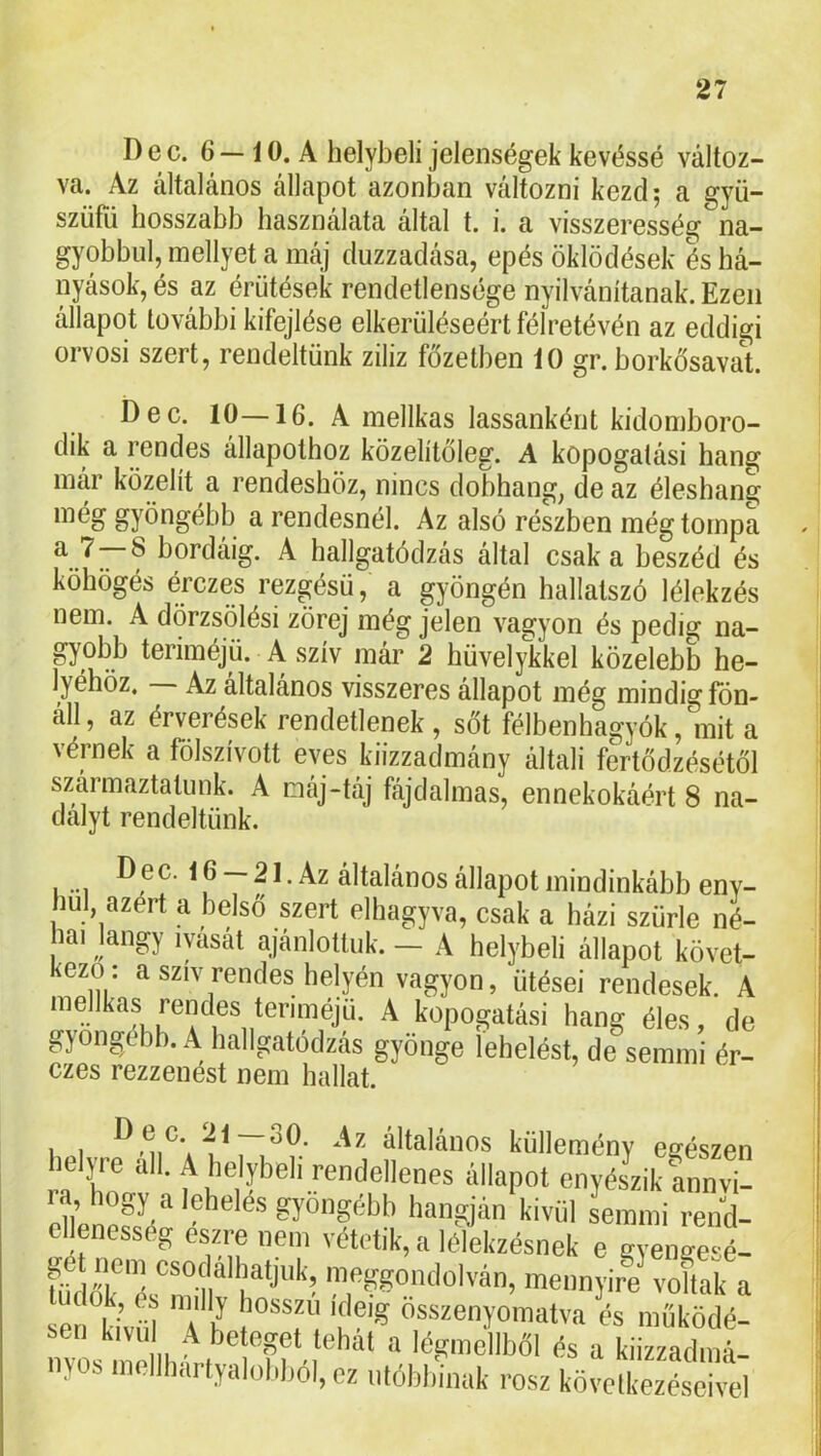 D e c. 6 — í 0. A helybeli jelenségek kevéssé változ- va. Az általános állapot azonban változni kezd; a gyü- szüfii hosszabb használata által t. i. a visszeresség na- gyobbul, inellyet a máj duzzadása, epés öklödések és há- nyások, és az érütések rendetlensége nyilvánítanak. Ezen állapot további kifejtése elkerüléséért félretévén az eddigi orvosi szert, rendeltünk ziliz főzetben iO gr. borkősavat D e c. 10—16. A mellkas lassanként kidomboro- dik a rendes állapothoz közelítőleg. A kopogatási hang mar közelít a rendeshöz, nincs dobhang, de az éleshang még gyöngébb a rendesnél. Az alsó részben még tompa a 7 8 bordáig. A hallgatódzás által csak a beszéd és köhögés érczes rezgésü, a gyöngén hallatszó lélekzés nem. A dörzsölés! zörej még jelen vagyon és pedig na- gyobb teriméjü. A szív már 2 hüvelykkel közelebb he- lyéhöz. — Az általános visszeres állapot még mindig fön- áll, az érverések rendetlenek , sőt félbenhagyók, mit a vérnek a fölszívott eves kiizzadmány általi fertődzésétől származtatunk. A máj-táj fájdalmas, ennekokáért 8 na- dalyt rendeltünk. .... ec. 16 — 21. Az általános állapot mindinkább env- bul, azért a belső szert elhagyva, csak a házi szürle né- lai langy lyasát ajánlottuk. — A helybeli állapot követ- kező: a szív rendes helyén vagyon, ütései rendesek. A inellkas rendes teriméjü. A kopogatá.si hang éles, de gyöngébb. .A liallgatodzas gyönge lehelést, de semmi ér- czes rezzenést nem hallat. i u általános küllemény egészen helyre all. A helybeli rendellenes állapot enyészik Lnvi- enene?ié“ hangján kivid Linmi rend- ellenesség eszre nem vétetik, a lélekzésnek e gyengesé- tücíók'ésTll*' t,'**''''’ '.fSgondolván, mennyiri voftak a se kivüí f/ ‘í összenyoinatva és működé- sen kivu A beteget tehal a légmellből és a kiiz/admá- nyos mellhartyalobból, ez utóbbinak rósz következéseivel