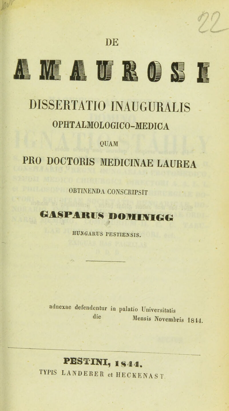 DISSERTATIO INAUGURATIS - OPHTALMOLOGICO-MEDICA QUAM PRO DOCTORIS MEDICINAE LAUREA ortinenda conscripsit IIUNGARUS PESTIENSIS. adnexae defendentur in palatio Universitatis Mensis Novembris I8U. PESTINI, 1S44. TYPIS LANDERER et HECKENAST