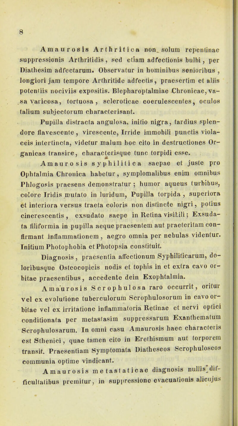 Amaurosis Arthritica non_ solum repentinae suppressionis Arthritidis , sed etiam adfectionis bulbi, per Dialhesim adfectarum. Observatur in hominibus senioribus , longiori jam tempore Arthritide adfectis, praesertim et aliis potentiis nociviis expositis. Blepharoptalmiae Chronicae, va- sa varicosa, tortuosa, scleroticae coerulescentes, oculos talium subjectorum characterisant. Pupilla distracta angulosa, initio nigra, tardius splen- dore flavescente, virescente. Irride immobili punctis viola- ceis intertincta, videtur malum hoc cito in destructiones Or- ganicas transire, charac^erisque tunc torpidi esse. Amaurosis syphilitica saepae et juste pro Ophtalmia Chronica habetur, symplomalibus enim omnibus Phlogosis praesens demonstratur 5 humor aqueus tmbibus, colore Iridis mutato in luridum, Pupilla torpida , superiora et interiora versus traeta coloris non distincte nigri, potius cinerescentis, exsudato saepe in Retina visibili; Exsuda- ta filiformia in pupilla aeque praesentem aut praeteritam con- firmant inflammationem, aegro omnia per nebulas videntur. Initium Photophobia etPhotopsia constituit. Diagnosis , praesentia affectionum Syphiliticarum, do- loribusque Osteocopicis nodis et tophis in et extra cavo or- bitae praesentibus, accedente dein Exophtalmia. Amaurosis Scrophulosa raro occurrit, oritur vel ex evolutione tuberculorum Scrophulosorum in cavo or- bitae vel ex irritatione inflammatoria Retinae et nervi optici conditionata per metastasim suppressarum Exanthematum Scrophulosarum. In omni casu Amaurosis haec characteris est Sthenici, quae tamen cito in Erethisraum aut torporem transit. Praesentiam Symptomata Diatheseos Scrophuloseos communia optime vindicant. Amaurosis metastaticae diagnosis nullis^dif- ficultatibus premitur, in suppressione evacuationis aliciijus