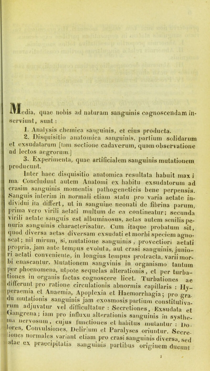 51 edia, quae nobis ad naliiram sanguinis cognoscendam in- serviunt, sunt; 1. Analysis cliemica sauy^uiuis, el eius producta. 2. Disquisitio anatomica sang-uinis, partiuin solidarum el exsudatarum [lani sectione cadaverum, quam obsefvatione ad lectos aegrorum.] 3. Experimenta, quae artificialem sanguinis mutationem producunt. Inter haec disquisitio at)atomica resultata habuit max i ma. Concludunt autem Anatomi ex liabitu exsudatorum ad crasim sanguinis momentis patbogeneticis bene perpensis, {^anguis interim in normali etiam slatu pro varia aetate iti- diyidui iia diflert, ut in sanguine neonati de fibrina parum, j)rima vero virili aetali multum de ea contineatur; secunda a virili aetate sanguis est albuminosus, aetas autem .senilis pe- nuria sanguinis cbaraclerisatur. Cum itaque probalum sit, f quod diversa aetas diversam exsudati et morbi s|)eciem agtio- i( scat; nil inirum, si, mutatione sanguinis, provectiori aetati j propria, jam ante temi>iis evoluta, aut erasi sanguinis, junio.^ ri aetati convenieuie, in longius tempus protracta, varii mor- bi enascantur. IMulationem sangvinis in organismo tantum •fper phoenomena, utpole sequelas alterationis, et per turba- lactas cognoscere licet. Turbationes ae •Ildiflerunt pro ratione circulationis abnormis capillaris : Hv- niperaemia et Anaemia, Apoplexia et Haemorrhagia; pro gra- I du mutationis sanguinis jam exosmosi^ partium constitutiva- «rum adjuvatur vel difficultatur : Secretiones, Exsudata et t!(>angrena; iam pro infiuxu alterationis sanguinis in svstbe- ina nervosum , cujus lunctioues et habitus mutantur : i>o! 'jiores. Convulsiones, Delirium et Paraly.ses oriuntur. Secre- 't lones normales yariant etiam pro erasi sanguinis diversa, sed i s ae ex ptaecipitalis sanguinis partibus originem ducuni *