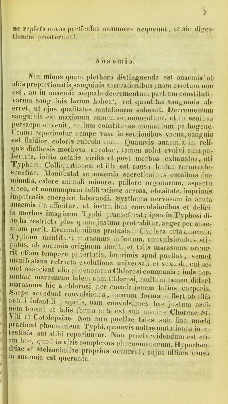 no re|)I(^ta novas pnrfIcuTos assumere nequeunt, et sic dig^cs- tiouem prosternuid, iVon minus quam plethora (listiiigiienda est anaemia‘nb aliis proporlionatiSjSanguiiiis aherralionibus; nam evictum non est, an in anaemia aequale deeremcnlum partium constituti varum sanguinis locum habeat, vel quantitas sanguinis ab- erret, ut ejus qualitates mutationem subeant. Decrernenluni sanguinis est maximum anaemiae momentum, et in senibus persaepe obvenit, nullum constituens momentum palbogene- ticiini; reperiuntiir nempe vasa in sectionibus vacua, sanguis est lluidior, coloris rubrobrunei. Quamvis anaemia in reli- quis diatbesis morbosa vocatur, tamen solet evolvi cum pu- bertate, initio aetatis virilis et post morbos exhaustos, uti Tjpbum, Colliquationes, et illa est causa lentae reconvale- scentiae. Manifestat se anaemia secretionibus omnibus im- minutis, calore animali minore, pallore organorum, aspectu sicco, et nonnumpiani infiltralione serosa, obesitate, imprimis impotentia energice laborandi. «Systbema nervosum in acuta anaemia ita afficilur, ut insiairibus convulsionibus et'deliri is morbus imaginem Tjplii praeseferat; ipso in T_y pbosi di- aeiba restricta plus quam justum protrahitur, aeger per anae- nnain perit, Evacuali( nibus profusis in Cholera orta anaemia, Tj i)bum mentitur ; marasmus infantum, convulsionibus sti- patus, ab anaemia originem ducit,_et talis marasmus occur- rit etiam tempore pubertatis, imprimis apud puellas, seniet manifestans retracta evolutione universali el sexuali, cui se- met associant alia plioenomena Cblorosi communia ; inde per- mutant marasmum talem cum Cblorosi, multum tamen dill'ert marasmus hic a cblorosi per cmaciationem totius corporis ^aepe accedunt convulsiones, quarum forma differt ab illis aetali infantili propriis, nam convulsiones bae iusliim m-d?. A II a e m i a. ■■■ miaoiiiiu esi querenda.