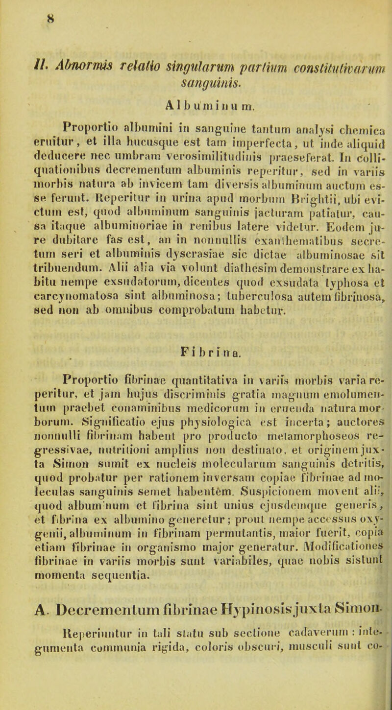 s //. Abnormis relatio singularum partium constitutivarum sanguinis. Albuminum. Proportio albumini in sanguine tantum arialysi chemica eruitur, et illa hucu.sque est tam imperfecta, ut inde aliquid deducere nec umbram verosirnililudinis j)raeseferat. In colli- quationibus decrementum albuminis reperitur, sed in variis morbis natura ab invicem tam diversis albuminum auctum es- se ferunt. Heperilur in urina apud morbum Hrigbtii. ubi evi- ctum est, quod albuminum sanguinis jacturam patiatur, cau- sa itaque albuminoriae in renibus latere videtur. Eodem ju- re dubitare fas est, an in nonnullis exanlhematibus secre- tum seri et albuminis dyscrasiae sic dictae albuminosae sit tribuendum. Alii alia via volunt diaihesim demonstrare ex ha- bitu nempe exsudatorum, dicentes quod exsudata typbosa et carcynonialosa sint albuminosa; tuberculosa autem tibriuosa, sed non ab omnibus comprobatum habetur. F i 1) r i n a. Proportio fibrinae quantitativa in \ariis morbis varia re- perilur, et jam hujus discriitiinis gratia magnum emolumen- tum praebet conaminibus medicorum in enienda natura mor- borum. Significatio ejus ph3siologica est incerta; auctores nonnulli fibrinam habent pro |)roducto rnelamorphoseos re- gressivae, nulriliotji amplltis non destinato, et origlnemjiix- ta Simon sumit ex nucleis molecularum sanguinis detritis, quod probatur per rationem inversam copiae ^brinae ad mo- leculas .sanguinis semet habentem. Susi)icionem mo\ent ali?, quod albumnum et fibrina sint unius ejnsdeimpie generis, et fibrina ex albumino generetur; prout nempe accessus oxy- genii, albuminum in fibrinam permutantis, maior fuerit, copia etiam fibrinae in organismo major generatur. iVIodificationes fibrinae in variis morbis sunt variabiles, quae nobis sistunt momenta sequentia. A. Decrementum fibrinae Hy pinosis jiixia Simon- lleperiunlur in tali statu sub sectione cadaverum : inte- gumenta communia rigida, coloris obscuri, musculi sunt co- /