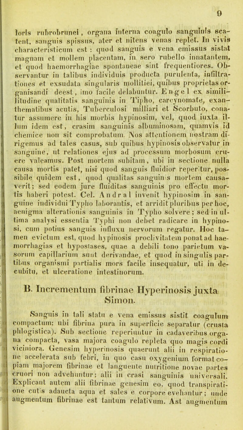 lorfs nihrobrunel, organa inferna coagulo sauguinfs sca- tenl, sanguis spissus, aler et nitens venas replet. In vivis cliaracterislicnm est : (piod sanguis e vena emissus sistat magnam et mollem placentam, in sero rubello innatantem, et quod haemorrhagiae spontaneae sint frequentiores. Ob- servantur in talibus individuis producta purulenta, infiltra- tiones et exsudata singularis mollitiei, quibus proprietas or- ganisandi deest, imo lacile delabuntur. Engel ex simili- litudine qualitatis sanguinis in Tii)ho, carc^jnomate, exan- tbernatibus acutis. Tuberculosi milliari et Scorbuto, cona- tur assumere in his morbis lijpinosim, vel, quod iuxla il- Inrn idem est, crasim satiguinis albuminosarn, quamvis id cbemice non sit comprobatum. Nos attentionem nostram di- rigemus ad tales casus, sub quibus hjpinosis observatur in sanguine, ut relationes ejus ad processum morbosum eru- ere valeamus. Post mortem subitatn, ubi in sectione nulla causa mortis palet, nisi quod sanguis fluidior reperitur, pos- sibile quidem est, quod qualitas sanguinis mortem causa- verit; sed eodem jure fluiditas sanguinis pro eftectu mor- tis haberi potest. Cei. Andral invenit hjpinosim in san- guine individui Typho laborantis, et arridit pluribus per hoc, aem*gma alterationis sanguinis in Typho solvere ; sed in ul- tima analysi essentia Typhi non debet radicare in bypino- si, cum potius sanguis influxu nervorum regatur. Hoc ta- men evictum est, quod bypinosis proclivitatem ponat ad bae- morrbagias et byposlases, quae a debili tono parietum va- sorum capillarium sunt derivandae, et quod in singulis par- tibus organismi partialis mors facile insequatur, uti in de- cubitu, et ulceratione intestinorum. B. Incrementum fibrinae Hyperinosis juxta Simon. Sanguis in tali statu e vena emissus sistit coagjilum compactum; ubi fibrina pura in superficie separatur (crusta pblogislica). Sub sectione reperiuiitur in cadaveribus orga- na compacta, vasa majora coagulo repleta quo magis cordi vicijiiora. Genesim hyperinosis quaerunt alii iti respiratio- ne accelerata sub febri, in quo casu oxygeniuiri format co- piam majorem fibrinae et languente nulritione novae partes cruori non advehuntur; alii in erasi sanguinis universali. Explicant autem alii fibrinae genesim eo, quod transpirati- one cutis adaucta aqua et sales e corpore evehantur; unde augmentum fibrinae est tantum relativum. Ast augmentum 1