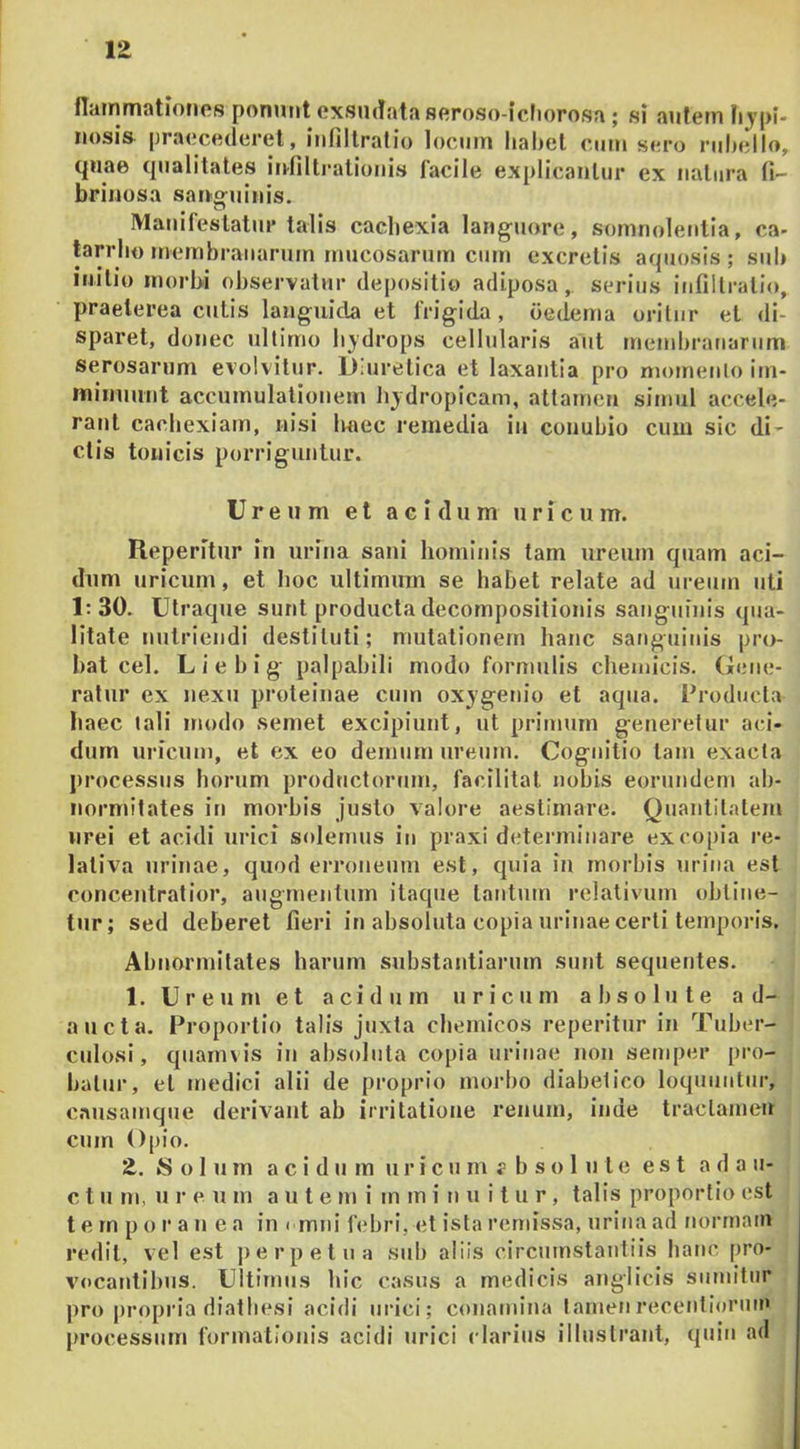 flairimationes ponunt oxsucfata seroso-icliorosa ; si autem Iijpl- nosis praecederet, infillralio locum habet cmu sero rubello, quae qualitates itdiltratioiiis facile explicantur ex natura fi- brinosa san-g-uinis. Manifestatur talis cachexia languore, somnoletitia, ca- tarrho membranarum mucosarum cum excretis aquosis ; sub initio morbi observatur depositio adiposa, serius iufiltratio, praeterea cutis languida et frigida, oedema oritur et di- sparet, donec ultimo hydrops cellularis aut membranarum serosarum evolvitur. Diuretica et laxantia pro niomeulo im- minuunt accumulationem hydropicam, attamen simul accele- rant cachexiam, nisi haec remedia iu conubio cum sic di- ctis touicis porriguntur. Ure u m et acidum uricum. Reperitur iu urina sani hominis tam ureuin quam aci- dum uricum, et hoc ultimum se habet relate ad ureum uti 1:30. Utraque sunt producta decomj)ositioiiis sangiiiuis qua- litate nutriendi destituti; mutationem hanc saitguiiiis pro- bat cel. Liebig palpabili modo formulis chemicis. Gene- ratur ex nexu proteinae cum oxygenio et aqua. Producta haec lali modo semet excipiunt, ut primum generetur aci- dum uricum, et ex eo demum ureum. Cognitio tam exacta processus horum productorum, facilitat nobis eorundem ab- normitates in morbis justo valore aestimare. Quantitatem nrei et acidi urici solemus iu praxi detenniuare ex copia re- lativa urinae, quod erroneum est, quia iu morbis uriiia est concentratior, augmentum itaque tantum relativum obtine- tur; sed deberet fieri in absoluta copia urinae certi temporis. Abnormitates harum substantiarum sutit sequentes. 1. Ureum et acidum uricum absolute ad- aucta. Proportio talis juxta cbemicos reperitur in Tubcr- cjdosi, quamvis in absoluta copia urinae non semper [)ro- batur, et medici alii de proprio morbo diabetico loquuntur, causamque derivant ab irritatione renum, inde traclameu cum Opio. 2. kS o 1 u m a c i d u m u r i c u m f b s o 1 u t c est a d a ii- c t u m, u r e u m ante m i m m i n u i t u r, talis proportio est t e m p o r a u e a in < mni febri, et ista remissa, urina ad normam redit, vel est j)erpetua sub aliis circuinstautiis baiic pro- v'ocatjtibus. Ultimus bic casus a medicis anglicis sumitur pro propria diatbesi acidi urici; conamina tamenreceutiorum processum formationis acidi urici clarius illustrant, quin ad
