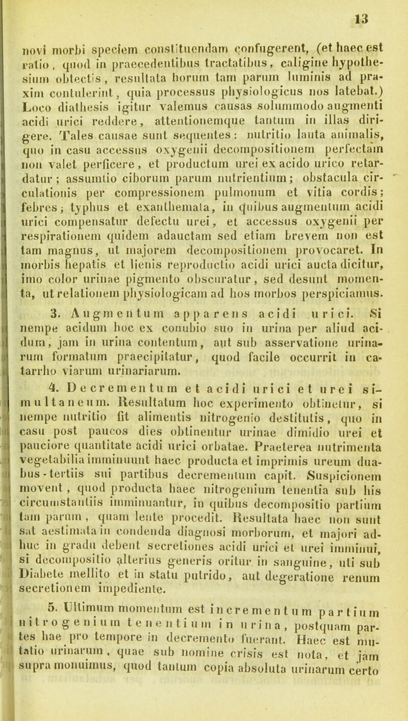 novi morbi spocfom constituendam confugerent, (et haec est ratio, quod in praecedentibus tractatibus, caligine hypotbe- siiim obtectis , resultata horum tam parum luminis ad pra- xim contulerint, quia processus physiologicus nos latebat.) Loco diatbesis igitur valemus causas solummodo augmenti acidi urici reddere, attentionemque tatUum in illas diri- gere. Tales causae sunt sequentes: nutritio lauta animalis, qno in casu accessus oxygenii decornpositionem perfectam non valet perficere, et productum urei ex acido urico retar- datur; assumlio ciborum parum nutrientium; obstacula cir- culationis per compressionem pulmonum et vitia cordis; febres; typhus et exantbemala, in quibus augmentum acidi urici compensatur defectu urei, et accessus oxygenii per respirationem quidem adauctam sed etiam brevem non est tam magnus, ut majorem decornpositionem j)rovocaret. In morbis hepatis et lienis reproductio acidi urici aucta dicitur, imo color urinae pigmento obscuratur, sed desunt momen- ta, ut relationem physiologicam ad hos morbos pei’spiciamus. 13. Augmentum apparens acidi urici. Si nempe acidum boc ex conubio suo in urina per aliud aci- j dum, jam in urina contentum, aut sub asservatione urina- Irum formatum praecipitatur, quod facile occurrit in ca- tarrho viarum urinariarum. 4. Decrementum et acidi urici et urei s i- I multaneum. Resultatum hoc experimento obtineiur, si nempe nutritio fit alimentis nitrogenio destitutis, quo in '.A casu post paucos dies oblinentur urinae dimidio urei el I pauciore quantitate acidi urici orbatae. Praeterea nutrimenta j vegetabilia imminuunt haec producta et imprimis ureum dua- .1 bus-tertiis sui partibus decrementum capit. Suspicionem i) movent, quod producta haec nilrogenium tenentia sub his 1 circutiistanliis imminuantur, in quibus decornposilio partiiim II tam parum , quam lente procedit. Resultata haec non sunt I sal aestimata in condenda diagnosi morborum, et majori ad- j huc in gradu debent secretiones acidi urici el urei imminui, si decoinposilio alterius generis oritur in sanguine, uti sub I Diabete mellito et in statu putrido, aut degeratione renum )| secretionem impediente. 1 5. Dllirnum momentum est in cre m e n t ii m pari iu m I n i t r o g e n i u m t e n e n l i u m in urina, postcpiam par- a tes hae pro tempore in decremento fuerant. Haec est mu- il tatio urinarum, quae sub nomine crisis est nota, et jarn II supra monuimus, quod tantum copia absoluta urinarum certo