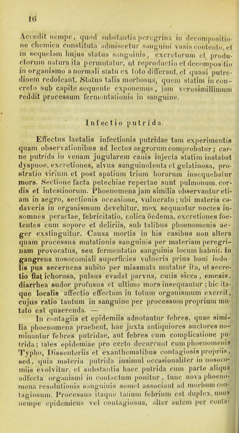 Accedit iieiiiiK:, ((uod substantia iMire^ritia in decottiposilio- ne clictnica conslilula admiscetur Haii{»iiini vasis eonlenlo, et in sequelam hujus status sang-ninis, excretorum et produ- ctorum natura ita permutatur, ut reproductio et deconqtositio in organismo a normali slatu ex toto din’erant,el quasi putre- dinem redoleant. Status talis morbosus, quem statirn in con- creto sub capite sequente exponemus , jam verosimillimum reddit processum fermontalionis in sanguine. I n f ec t i 0 putrida. Effectus laetalis infectionis putridae tam experitnentis quam observationibus ad lectos aegrorum comprobatur; car- ne putrida in venam jugularem canis injecta statirn instabat djspnoe, excretiones, alvus sanguinolenta et gelatinosa, pro- stratio virium et post spatium trium horarum insequebatur mors. Sectione facta petechiae repertae sunt pulmonum, cor- dis et intesiinorum. Phoenomena jam similia observantur eti- am in aegro, sectionis occasione, vulnerato; ubi materia ca- daveris in organismum devehitur, mox sequuntur noctes in- somnes peractae, febricitatio, colica oedema, excretiones foe- tentes cum sopore et deliriis, sub talibus phoenomeiiis ae- ger exstinguitur. Causa mortis in his casibus non altera quam processus mutationis sanguinis per materiam peregri- nam provocatus, seu fermentalio sanguinis locum habuit, in gangrena nosocomiali superficies vulneris prius boni indo- lis pus secernens subito per miasmata mutatur ita, ut secre- tio fiat ichorosa, pulsus evadat parvus, culis sicca, emesis, diarrhea sudor profusus et ultimo mors insequantur ; hic ita- que localis affectio effectum in totum organismum exercit, cujus ratio tantum in sanguine per processum proprium mu- tato est quaerenda. — In cmtagiis et epidemiis adnotantur febres, quae simi- lia phoenomena praebent, hae juxta antiquiores auctores no- minarilur febres putridae, aut febres cum complicatione j)u- (rida; tales epideiniae pro certo decurrunt cum phoenomeiiis 7\ypho, Dissenteriis et exanthematibus contagiosis projiriis, sed, quia materia putrida insimul occasioualiter in nosoco- juiis evolvitur, et substantia haec putrida cum parte aliqua adfecla organismi in contactum jionilur , tunc nova phoeno- mena resolutionis sanguinis semel associant ad morbum con- tagiosum. Processus itaque talium febrium est duplex, unus nempe epidemicu.s \el coiilagiosus, alter autem per conia- t