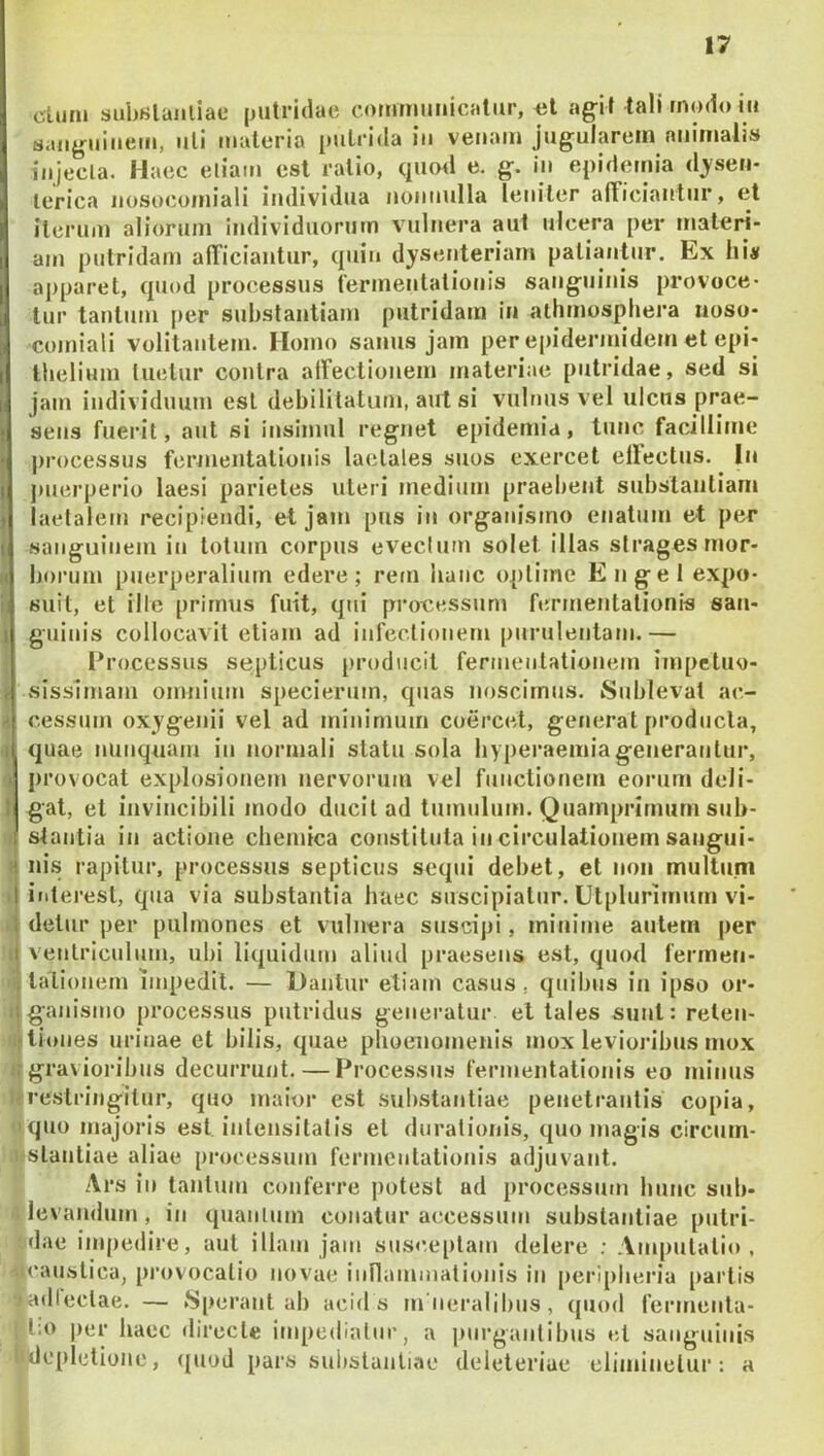 cluni subulaiiliac putridae commuiiicalur, iil agi t tali modo in sanguinem, nli materia pulrida in venam jugularem animalis injecla. Haec eliam est ratio, qucnl e. g. in epidemia d^ysen- lerica nosocomiali individua nonnulla leniter alTiciantur, et iterum aliorum individuorum vulnera aut ulcera per materi- am putridam alTiciautur, quin dysenteriam patiantur. Ex hi# ajiparet, quod processus fermentationis sanguinis provoce- tur tantum per substantiam putridam in athmosphera noso- comiali volitantem. Homo sanus jam per epiderinidem et epi- thelium luetur contra airectionem materiae putridae, sed si jam individuum est debilitatum, aut si vulnus vel ulcus prae- sens fuerit, aut si insimul regnet epidemia, tunc facillime jirocessus fenneiitationis laelales suos exercet ellectus. In puerperio laesi parietes uteri medium praebent substantiam laetalem recipiendi, et jam pus in organismo enatum et per sanguinem in totum corpus eveclum solet illas strages mor- borum puerperalium edere; rem hanc optime En gei expo- suit, et ille primus fuit, qui processum fermentationis san- guinis collocavit etiam ad infectionem purulentam.— Processus septicus [iroduclt fermentationem impctuo- sissimani omnium specierum, quas noscimus. Sublevat ac- cessum oxygenii vel ad minimum coercet, generat producta, quae nunquam in normali statu sola hyperaemiagenerantur, provocat explosionem nervorum vel functionem eorum deli- gat, et invincibili modo ducit ad tumulum. Quamprimum sub- stantia in actione chemica constituta in circulationem sangui- nis rapitur, processus septicus sequi debet, et non multum iiiterest, qua via substantia haec suscipiatur. Utplurimum vi- detur per pulmones et vulnera suscipi, minime autem per I ventriculum, ubi liquidum aliud praesens est, quod fermen- i tatiouem impedit. — Dantur etiam casus, quibus in ipso or- t ganismo processus putridus generatur et tales sunt: relen- alliones urinae et bilis, quae phoeiiomenis mox levioribus mox gravioribus decurrunt. — Processus fermentationis eo minus Ifrestringitur, quo maior est substantiae penetrantis copia, ijquo majoris est intensitatis et durationis, quo magis circum- njistantiae aliae processum fermentationis adjuvant. Ars in tantum conferre potest ad processum hunc sub- ii levandum , in quaulum conatur accessum substantiae putri- ;dae impedire, aut illam jam susceptam delere ; Amputatio, •icaustica, pnivocatio novae iunammationis in peripheria partis ladiectae. — ►Sperant ah acid s m neralibus, quod fermenta- |'t;o per iiaec directe impediatur, a jnirgantibus et sanguinis l<dcpIctione, (juod pars substantiae deleteriue eliminetur: a L